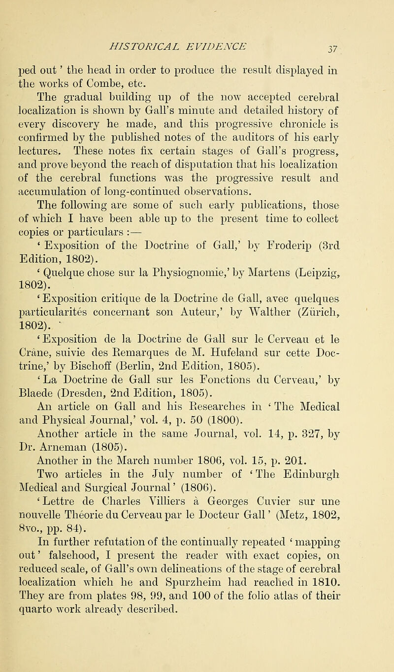 ped out' the head in order to produce the result displayed in the works of Combe, etc. The gradual building up of the now accepted cerebral localization is shown by Gall's minute and detailed history of every discovery he made, and this progressive chronicle is confirmed by the published notes of the auditors of his early lectures. These notes fix certain stages of Gall's progress, and prove beyond the reach of disputation that his localization of the cerebral functions was the progressive result and accumulation of long-continued observations. The following are some of such early publications, those of which I have been able up to the present time to collect copies or particulars :— ' Exposition of the Doctrine of Gall,' by Froderip (3rd Edition, 1802). ' Quelque chose sur la Physiognomie,' by Martens (Leipzig, 1802). ' Exposition critique de la Doctrine de Gall, avec quelques particularity concernant son Auteur,' by Walther (Zurich, 1802). ' 'Exposition de la Doctrine de Gall sur le Cerveau et le Crane, suivie des Kemarques de M. Hufeland sur cette Doc- trine,' by Bischoff (Berlin, 2nd Edition, 1805). 'La Doctrine de Gall sur les Fonctions du Cerveau,' by Blaede (Dresden, 2nd Edition, 1805). An article on Gall and his Besearches in ' The Medical and Physical Journal,' vol. 4, p. 50 (1800). Another article in the same Journal, vol. 14, p. 327, by Dr. Arneman (1805). Another in the March number 1806, vol. 15, p. 201. Two articles in the July number of ' The Edinburgh Medical and Surgical Journal' (1806). 'Lettre de Charles Villiers a Georges Cuvier sur une nouvelle Theorie du Cerveau par le Docteur Gall' (Metz, 1802, 8vo., pp. 84). In further refutation of the continually repeated ' mapping out' falsehood, I present the reader with exact copies, on reduced scale, of Gall's own delineations of the stage of cerebral localization which he and Spurzheim had reached in 1810. They are from plates 98, 99, and 100 of the folio atlas of their quarto work already described.