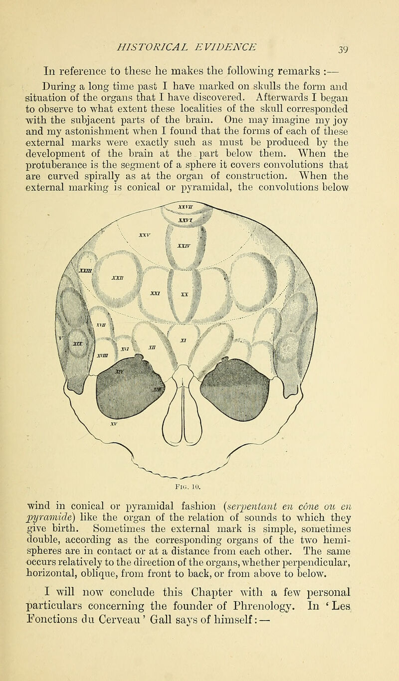 In reference to these he makes the following remarks :— During a long time past I have marked on skulls the form and situation of the organs that I have discovered. Afterwards I began to observe to what extent these localities of the skull corresponded with the subjacent parts of the brain. One may imagine my joy and my astonishment when I found that the forms of each of these external marks were exactly such as must be produced by the development of the brain at the part below them. When the protuberance is the segment of a sphere it covers convolutions that are curved spirally as at the organ of construction. When the external marking is conical or pyramidal, the convolutions below wind in conical or pyramidal fashion (serpentant en cone ou en pyramide) like the organ of the relation of sounds to which they give birth. Sometimes the external mark is simple, sometimes double, according as the corresponding organs of the two hemi- spheres are in contact or at a distance from each other. The same occurs relatively to the direction of the organs, whether perpendicular, horizontal, oblique, from front to back, or from above to below. I will now conclude this Chapter with a few personal particulars concerning the founder of Phrenology. In ' Les Fonctions clu Cerveau' Gall says of himself: —