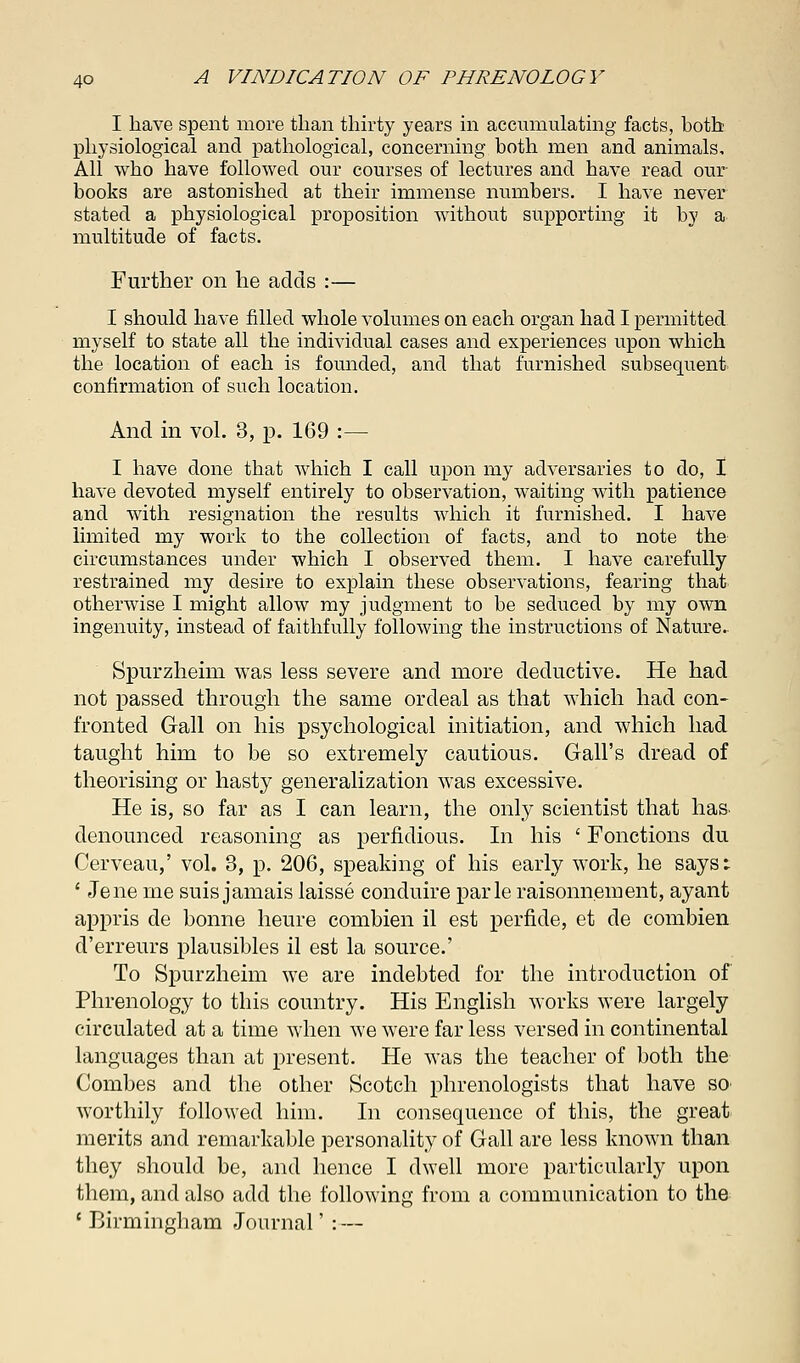 I have spent more than thirty years in accumulating facts, both physiological and pathological, concerning both men and animals. All who have followed our courses of lectures and have read our books are astonished at their immense numbers. I have never stated a physiological proposition without supporting it by a multitude of facts. Further on he adds :— I should have filled whole volumes on each organ had I permitted myself to state all the individual cases and experiences upon which the location of each is founded, and that furnished subsequent confirmation of such location. And in vol. 3, p. 169 :— I have done that which I call upon my adversaries to do, I have devoted myself entirely to observation, waiting with patience and with resignation the results which it furnished. I have limited my work to the collection of facts, and to note the circumstances under which I observed them. I have carefully restrained my desire to explain these observations, fearing that otherwise I might allow my judgment to be seduced by my own ingenuity, instead of faithfully following the instructions of Nature- Spur zheim was less severe and more deductive. He had not passed through the same ordeal as that which had con- fronted Gall on his psychological initiation, and which had taught him to be so extremely cautious. Gall's dread of theorising or hasty generalization was excessive. He is, so far as I can learn, the only scientist that has. denounced reasoning as perfidious. In his ' Fonctions du Cerveau,' vol. 3, p. 206, speaking of his early work, he says: ' Jene me suis jamais laisse conduire parle raisonnement, ayant appris de bonne heure comhien il est perfide, et de combien d'erreurs plausibles il est la source.' To Spurzheim we are indebted for the introduction of Phrenology to this country. His English works were largely circulated at a time when we were far less versed in continental languages than at present. He was the teacher of both the Combes and the other Scotch phrenologists that have SO' worthily followed him. In consequence of this, the great merits and remarkable personality of Gall are less known than they should be, and hence I dwell more particularly upon them, and also add the following from a communication to the ' Birmingham Journal' : —