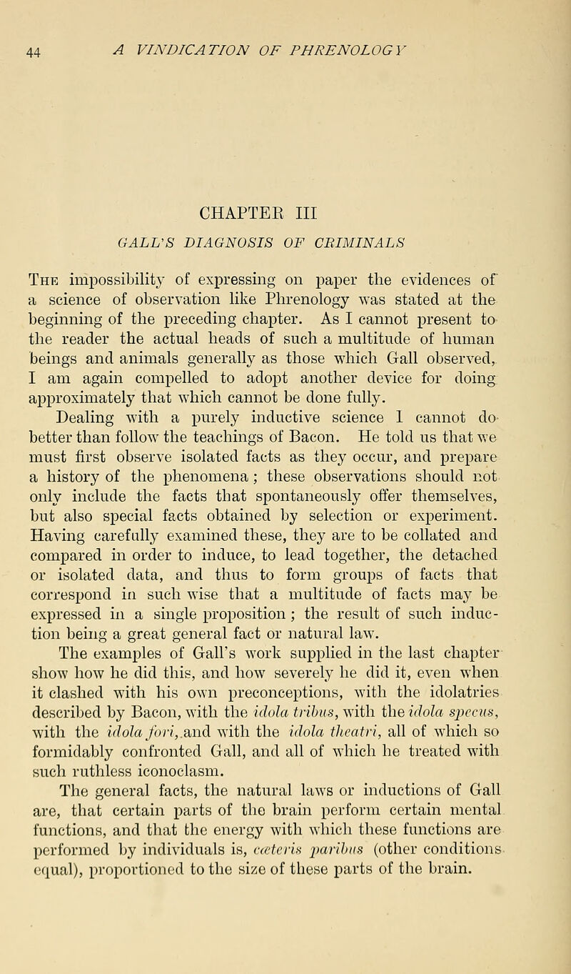 CHAPTEK III GALL'S DIAGNOSIS OF CRIMINALS The impossibility of expressing on paper the evidences of a science of observation like Phrenology was stated at the beginning of the preceding chapter. As I cannot present to the reader the actual heads of such a multitude of human beings and animals generally as those which Gall observed, I am again compelled to adopt another device for doing approximately that which cannot be done fully. Dealing with a purely inductive science 1 cannot do better than follow the teachings of Bacon. He told us that we must first observe isolated facts as they occur, and prepare a history of the phenomena; these observations should not. only include the facts that spontaneously offer themselves, but also special facts obtained by selection or experiment. Having carefully examined these, they are to be collated and compared in order to induce, to lead together, the detached or isolated data, and thus to form groups of facts that correspond in such wise that a multitude of facts may be expressed in a single proposition ; the result of such induc- tion being a great general fact or natural law. The examples of Gall's work supplied in the last chapter show how he did this, and how severely he did it, even when it clashed with his own preconceptions, with the idolatries described by Bacon, with the idola tribus, with the idola siccus, with the idola fori,.and. with the idola theatri, all of which so formidably confronted Gall, and all of which he treated with such ruthless iconoclasm. The general facts, the natural laws or inductions of Gall are, that certain parts of the brain perform certain mental functions, and that the energy with which these functions are performed by individuals is, cceteris paribus (other conditions equal), proportioned to the size of these parts of the brain.