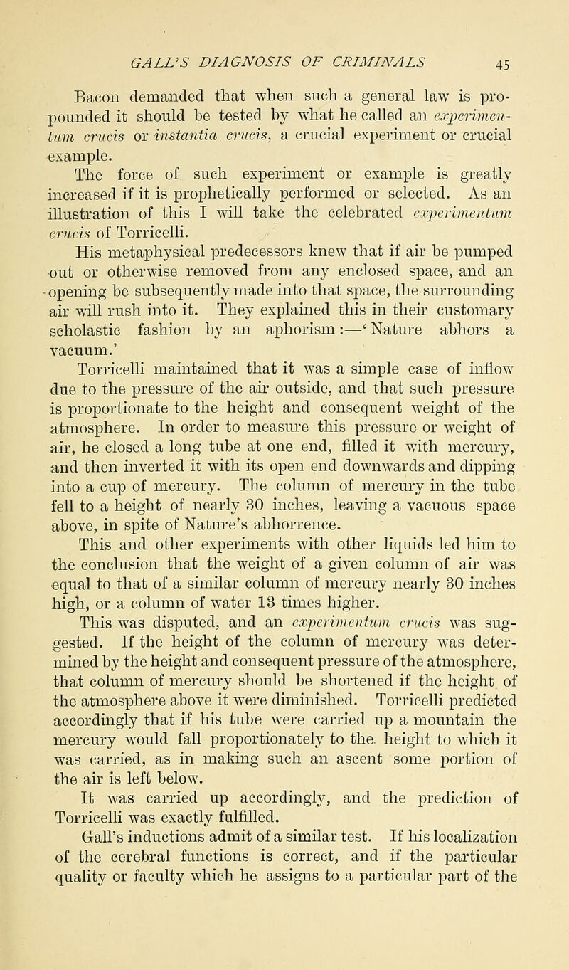 Bacon demanded that when such a general law is pro- pounded it should be tested by what he called an experimen- tum cruris or instantia cruris, a crucial experiment or crucial example. The force of such experiment or example is greatly increased if it is prophetically performed or selected. As an illustration of this I will take the celebrated experimentum cruris of Torricelli. His metaphysical predecessors knew that if air be pumped out or otherwise removed from any enclosed space, and an - opening be subsequently made into that space, the surrounding- air will rush into it. They explained this in their customary scholastic fashion by an aphorism:—' Nature abhors a vacuum.' Torricelli maintained that it was a simple case of inflow due to the pressure of the air outside, and that such pressure is proportionate to the height and consequent weight of the atmosphere. In order to measure this pressure or weight of air, he closed a long tube at one end, filled it with mercury, and then inverted it with its open end downwards and dipping into a cup of mercury. The column of mercury in the tube fell to a height of nearly 30 inches, leaving a vacuous space above, in spite of Nature's abhorrence. This and other experiments with other liquids led him to the conclusion that the weight of a given column of air was equal to that of a similar column of mercury nearly 30 inches high, or a column of water 13 times higher. This was disputed, and an experimentum cruris was sug- gested. If the height of the column of mercury was deter- mined by the height and consequent pressure of the atmosphere, that column of mercury should be shortened if the height of the atmosphere above it were diminished. Torricelli predicted accordingly that if his tube were carried up a mountain the mercury would fall proportionately to the. height to which it was carried, as in making such an ascent some portion of the air is left below. It was carried up accordingly, and the prediction of Torricelli was exactly fulfilled. Gall's inductions admit of a similar test. If his localization of the cerebral functions is correct, and if the particular quality or faculty which he assigns to a particular part of the