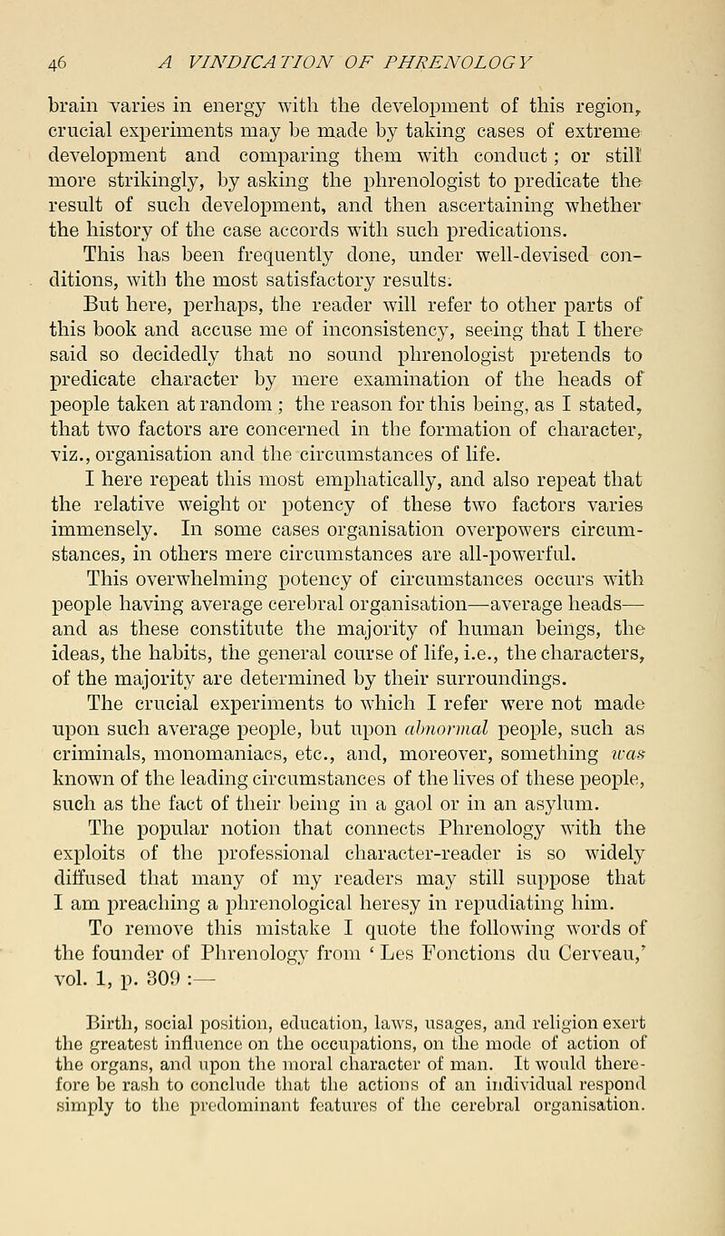 brain varies in energy with the development of this regionr crucial experiments may be made by taking cases of extreme development and comparing them with conduct; or still more strikingly, by asking the phrenologist to predicate the result of such development, and then ascertaining whether the history of the case accords with such predications. This has been frequently done, under well-devised con- ditions, with the most satisfactory results. But here, perhaps, the reader will refer to other parts of this book and accuse me of inconsistency, seeing that I there said so decidedly that no sound phrenologist pretends to predicate character by mere examination of the heads of people taken at random ; the reason for this being, as I stated, that two factors are concerned in the formation of character, viz., organisation and the circumstances of life. I here repeat this most emphatically, and also repeat that the relative weight or potency of these two factors varies immensely. In some cases organisation overpowers circum- stances, in others mere circumstances are all-powerful. This overwhelming potency of circumstances occurs with people having average cerebral organisation—average heads— and as these constitute the majority of human beings, the ideas, the habits, the general course of life, i.e., the characters, of the majority are determined by their surroundings. The crucial experiments to which I refer were not made upon such average people, but upon abnormal people, such as criminals, monomaniacs, etc., and, moreover, something ivas known of the leading circumstances of the lives of these people, such as the fact of their being in a gaol or in an asylum. The popular notion that connects Phrenology with the exploits of the professional character-reader is so widely diffused that many of my readers may still suppose that I am preaching a phrenological heresy in repudiating him. To remove this mistake I quote the following words of the founder of Phrenology from ' Les Fonctions du Cerveau,' vol. 1, p. 309 :- Birth, social position, education, laws, usages, and religion exert the greatest influence on the occupations, on the mode of action of the organs, and upon the moral character of man. It would there- fore be rash to conclude that the actions of an individual respond simply to the predominant features of the cerebral organisation.