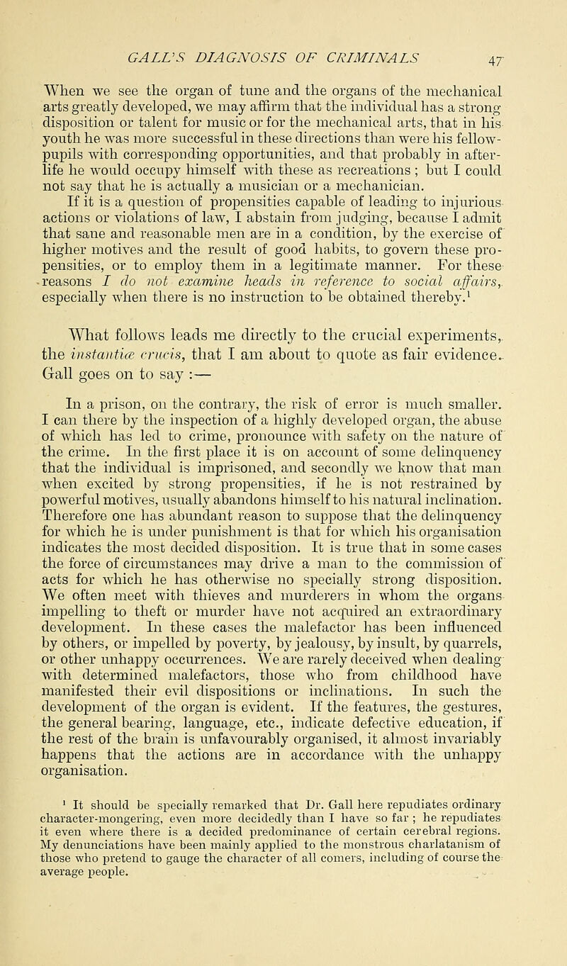 When we see the organ of tune and the organs of the mechanical arts greatly developed, we may affirm that the individual has a strong disposition or talent for music or for the mechanical arts, that in his youth he was more successful in these directions than were his fellow- pupils with corresponding opportunities, and that probably in after- life he would occupy himself with these as recreations ; but I could not say that he is actually a musician or a mechanician. If it is a question of propensities capable of leading to injurious actions or violations of law, I abstain from judging, because I admit that sane and reasonable men are in a condition, by the exercise of higher motives and the result of good habits, to govern these pro- pensities, or to employ them in a legitimate manner. For these • reasons I do not examine heads in reference to social affairs,. especially when there is no instruction to be obtained thereby.1 What follows leads me directly to the crucial experiments,, the instantice cruris, that I am about to quote as fair evidence. Gall goes on to say :— In a prison, on the contrary, the risk of error is much smaller. I can there by the inspection of a highly developed organ, the abuse of which has led to crime, pronounce with safety on the nature of the crime. In the first place it is on account of some delinquency that the individual is imprisoned, and secondly we know that man when excited by strong propensities, if he is not restrained by powerful motives, usually abandons himself to his natural inclination. Therefore one has abundant reason to suppose that the delinquency for which he is under punishment is that for which his organisation indicates the most decided disposition. It is true that in some cases the force of circumstances may drive a man to the commission of acts for which he has otherwise no specially strong disposition. We often meet with thieves and murderers in whom the organs impelling to theft or murder have not acquired an extraordinary development. In these cases the malefactor has been influenced by others, or impelled by poverty, by jealousy, by insult, by quarrels, or other unhappy occurrences. We are rarely deceived when dealing with determined malefactors, those who from childhood have manifested their evil dispositions or inclinations. In such the development of the organ is evident. If the features, the gestures, the general bearing, language, etc., indicate defective education, if the rest of the brain is unfavourably organised, it almost invariably happens that the actions are in accordance with the unhappy organisation. 1 It should be specially remarked that Dr. Gall here repudiates ordinary character-mongering, even more decidedly than I have so far ; he repudiates it even where there is a decided predominance of certain cerebral regions. My denunciations have been mainly applied to the monstrous charlatanism of those who pretend to gauge the character of all comers, including of course the average people.