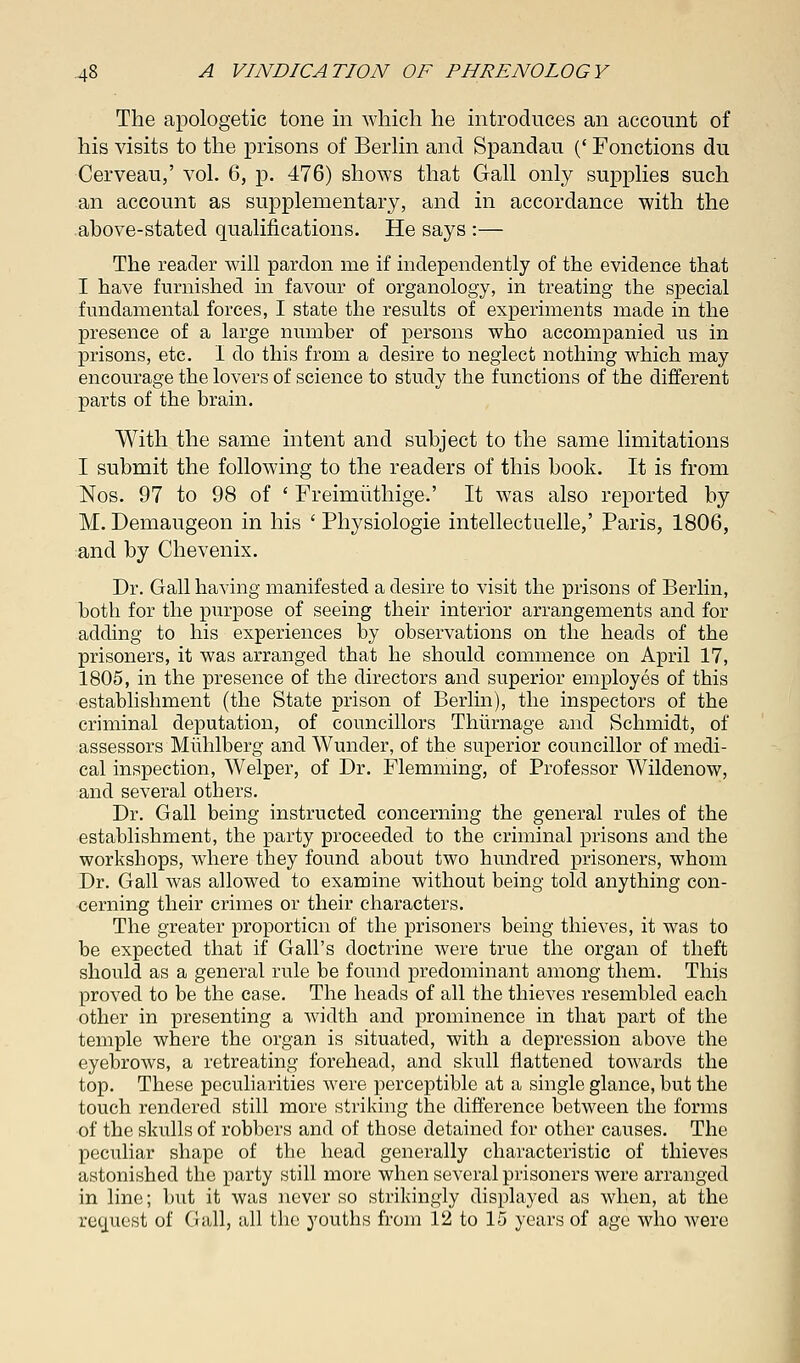 The apologetic tone in which he introduces an account of his visits to the prisons of Berlin and Spandau (' Fonctions du Cerveau,' vol. 6, p. 476) shows that Gall only supplies such an account as supplementary, and in accordance with the above-stated qualifications. He says :— The reader will pardon me if independently of the evidence that I have furnished in favour of organology, in treating the special fundamental forces, I state the results of experiments made in the presence of a large number of persons who accompanied us in prisons, etc. I do this from a desire to neglect nothing which may encourage the lovers of science to study the functions of the different parts of the brain. With the same intent and subject to the same limitations I submit the following to the readers of this book. It is from Nos. 97 to 98 of ' Freimiithige.' It was also reported by M. Demaugeon in his ' Physiologie intellectuelle,' Paris, 1806, and by Chevenix. Dr. Gall having manifested a desire to visit the prisons of Berlin, both for the purpose of seeing their interior arrangements and for adding to his experiences by observations on the heads of the prisoners, it was arranged that he should commence on April 17, 1805, in the presence of the directors and superior employes of this establishment (the State prison of Berlin), the inspectors of the criminal deputation, of councillors Thiirnage and Schmidt, of assessors Muhlberg and Wunder, of the superior councillor of medi- cal inspection, Welper, of Dr. Flemming, of Professor Wildenow, and several others. Dr. Gall being instructed concerning the general rules of the establishment, the party proceeded to the criminal prisons and the workshops, where they found about two hundred prisoners, whom Dr. Gall was allowed to examine without being told anything con- cerning their crimes or their characters. The greater proportion of the prisoners being thieves, it was to be expected that if Gall's doctrine were true the organ of theft should as a general rule be found predominant among them. This proved to be the case. The heads of all the thieves resembled each other in presenting a width and prominence in that part of the temple where the organ is situated, with a depression above the eyebrows, a retreating forehead, and skull flattened towards the top. These peculiarities were perceptible at a single glance, but the touch rendered still more striking the difference between the forms of the skulls of robbers and of those detained for other causes. The peculiar shape of the head generally characteristic of thieves astonished the party still more when several prisoners were arranged in line; but it was never so strikingly displayed as when, at the request of Gall, all the youths from 12 to 15 years of age who were