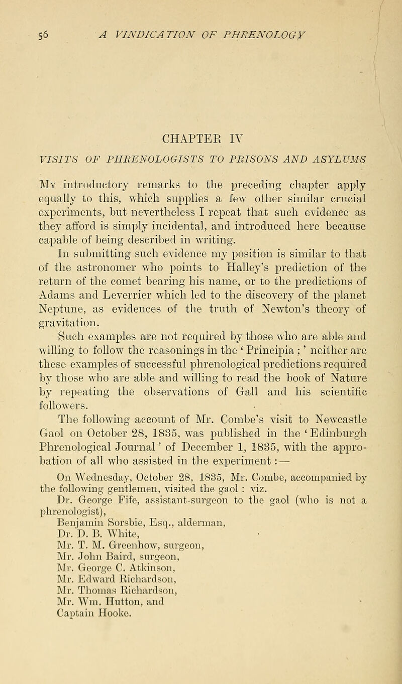 CHAPTEE IV VISITS OF PHRENOLOGISTS TO PRISONS AND ASYLUMS My introductory remarks to the preceding chapter apply equally to this, which supplies a few other similar crucial experiments, but nevertheless I repeat that such evidence as they afford is simply incidental, and introduced here because capable of being described in writing. In submitting such evidence my position is similar to that of the astronomer who points to Halley's prediction of the return of the comet bearing his name, or to the predictions of Adams and Leverrier which led to the discovery of the planet Neptune, as evidences of the truth of Newton's theory of gravitation. Such examples are not required by those who are able and willing to follow the reasonings in the ' Principia ;' neither are these examples of successful phrenological predictions required by those who are able and willing to read the book of Nature by repeating the observations of Gall and his scientific followers. The following account of Mr. Combe's visit to Newcastle Gaol on October 28, 1835, was published in the ' Edinburgh Phrenological Journal' of December 1, 1835, with the appro- bation of all who assisted in the experiment: — On Wednesday, October 28, 1835, Mr. Combe, accompanied by the following gentlemen, visited the gaol : viz. Dr. George Fife, assistant-surgeon to the gaol (who is not a phrenologist), Benjamin Sorsbie, Esq., alderman, Dr. D. B. White, Mr. T. M. Greenhow, surgeon, Mr. John Baird, surgeon, Mr. George C. Atkinson, Mr. Edward Richardson, Mr. Thomas Richardson, Mr. Wm. Hutton, and Captain Hooke.