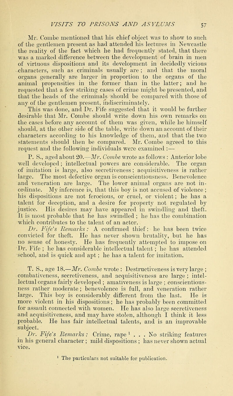 Mr. Combe mentioned that his chief object was to show to such of the gentlemen present as had attended his lectures in Newcastle the reality of the fact which he had frequently stated, that there was a marked difference between the development of brain in men of virtuous dispositions and its development in decidedly vicious characters, such as criminals usually are ; and that the moral organs generally are larger in proportion to the organs of the animal propensities in the former than in the latter; and he requested that a few striking cases of crime might be presented, and that the heads of the criminals should be compared with those of any of the gentlemen present, indiscriminately. This was done, and Dr. Fife suggested that it would be further desirable that Mr. Combe should write down his own remarks on ■the cases before any account of them was given, while he himself should, at the other side of the table, write down an account of their characters according to his knowledge of them, and that the two statements should then be compared. Mr. Combe agreed to this request and the following individuals were examined :— P. S., aged about 20.—Mr. Combe wrote as follows : Anterior lobe well developed; intellectual powers are considerable. The organ of imitation is large, also secretiveness ; acquisitiveness is rather large. The most defective organ is conscientiousness. Benevolence and veneration are large. The lower animal organs are not in- ordinate. My inference is, that this boy is not accused of violence ; his dispositions are not ferocious, or cruel, or violent; he has a talent for deception, and a desire for property not regulated by justice. His desires may have appeared in swindling and theft. It is most probable that he has swindled ; he has the combination which contributes to the talent of an actor. Dr. Fife's Remarks : A confirmed thief: he has been twice convicted for theft. He has never shown brutality, but he has no sense of honesty. He has frequently attempted, to impose on Dr. Fife ; he has considerable intellectual talent; he has attended school, and is quick and apt; he has a talent for imitation. T. S., age 18.—Mr. Combe wrote : Destructiveness is very large ; combativeness, secretiveness, and acquisitiveness are large ; intel- lectual organs fairly developed ; amativeness is large ; conscientious- ness rather moderate ; benevolence is full, and veneration rather large. This boy is considerably different from the last. He is more violent in his dispositions ; he has probably been committed for assault connected with women. He has also large secretiveness and acquisitiveness, and may have stolen, although I think it less probable. He has fair intellectual talents, and is an improvable subject. Dr. Fife's Remarks : Crime, rape x ... No striking features in his general character ; mild dispositions ; has never shown actual vice. 1 The particulars not suitable for publication.