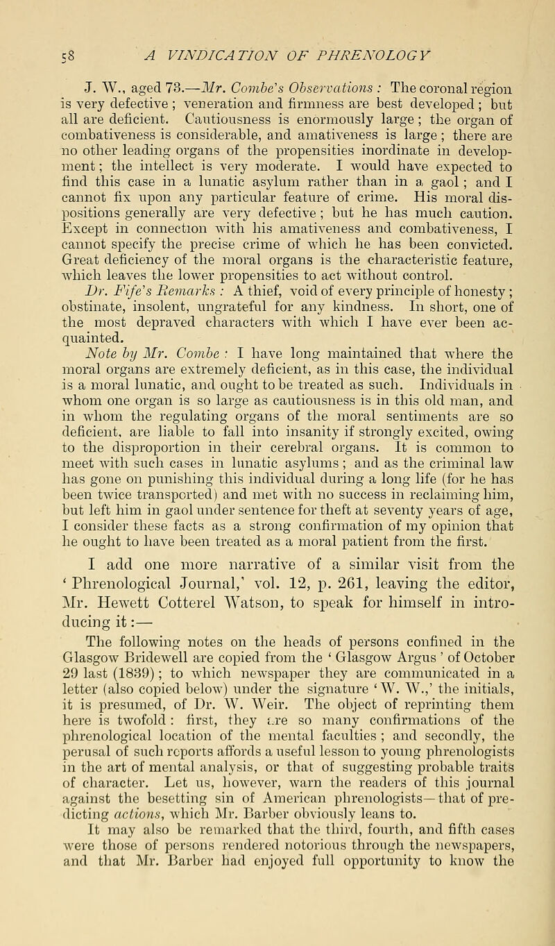 J. W., aged 73.—Mr. Combe's Observations : The coronal region is very defective ; veneration and firmness are best developed ; but all are deficient. Cautiousness is enormously large ; the organ of combativeness is considerable, and amativeness is large; there are no other leading organs of the propensities inordinate in develop- ment ; the intellect is very moderate. I would have expected to find this case in a lunatic asylum rather than in a gaol; and I cannot fix upon any particular feature of crime. His moral dis- positions generally are very defective ; but he has much caution. Except in connection with his amativeness and combativeness, I cannot specify the precise crime of which he has been convicted. Great deficiency of the moral organs is the characteristic feature, which leaves the lower propensities to act without control. Dr. Fife's Remarks : A thief, void of every principle of honesty; obstinate, insolent, ungrateful for any kindness. In short, one of the most depraved characters with which I have ever been ac- quainted. Note by Mr. Combe : I have long maintained that where the moral organs are extremely deficient, as in this case, the individual is a moral lunatic, and ought to be treated as such. Individuals in whom one organ is so large as cautiousness is in this old man, and in whom the regulating organs of the moral sentiments are so deficient, are liable to fall into insanity if strongly excited, owing to the disproportion in their cerebral organs. It is common to meet with such cases in lunatic asylums ; and as the criminal law has gone on punishing this individual during a long life (for he has been twice transported) and met with no success in reclaiming him, but left him in gaol under sentence for theft at seventy years of age, I consider these facts as a strong confirmation of my opinion that he ought to have been treated as a moral patient from the first. I add one more narrative of a similar visit from the ' Phrenological Journal,' vol. 12, p. 261, leaving the editor, Mr. Hewett Cotterel Watson, to speak for himself in intro- ducing it:— The following notes on the heads of persons confined in the Glasgow Bridewell are copied from the ' Glasgow Argus ' of October 29 last (1839); to which newspaper they are communicated in a letter (also copied below) under the signature 'W. W.,' the initials, it is presumed, of Dr. W. Weir. The object of reprinting them here is twofold : first, they uve so many confirmations of the phrenological location of the mental faculties ; and secondly, the perusal of such reports affords a useful lesson to young phrenologists in the art of mental analysis, or that of suggesting probable traits of character. Let us, however, warn the readers of this journal against the besetting sin of American phrenologists—that of pre- dicting actions, which Mr. Barber obviously leans to. It may also be remarked that the third, fourth, and fifth cases were those of persons rendered notorious through the newspapers, and that Mr. Barber had enjoyed full opportunity to know the