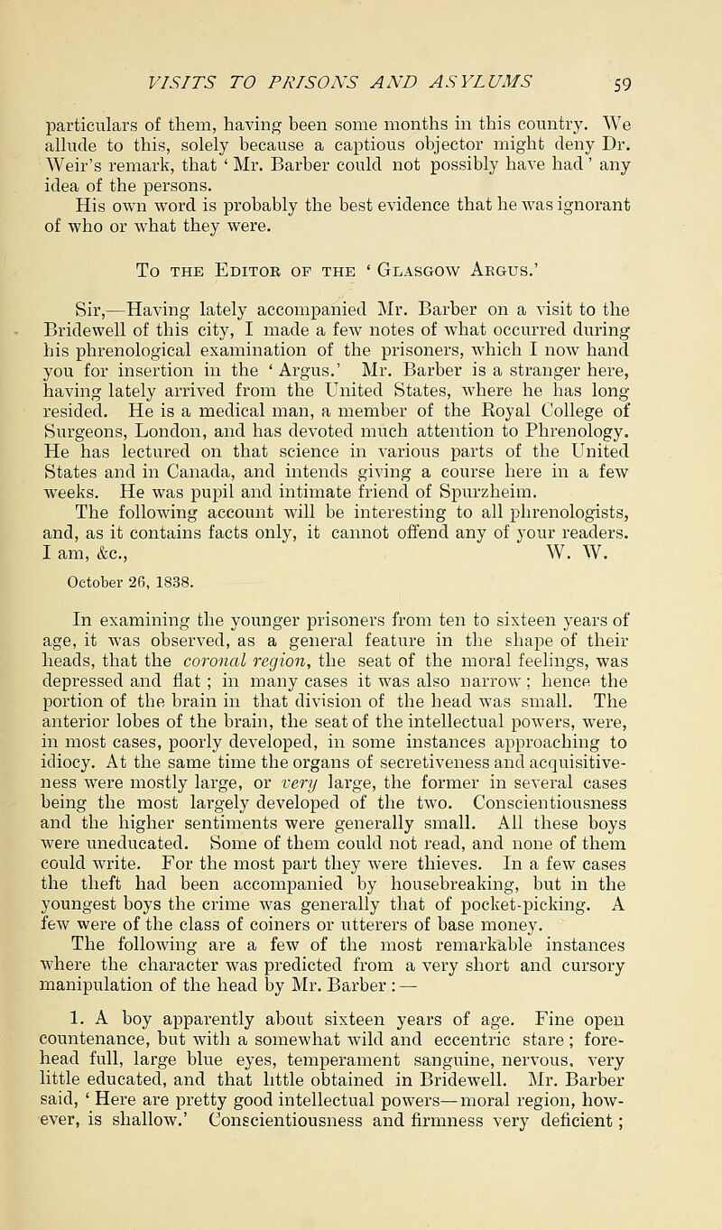 particulars of them, having been some months in this country. We allude to this, solely because a captious objector might deny Dr. Weir's remark, that ' Mr. Barber could not possibly have had' any idea of the persons. His own word is probably the best evidence that he was ignorant of who or what they were. To the Editor of the ' Glasgow Argus.' Sir,—Having lately accompanied Mr. Barber on a visit to the Bridewell of this city, I made a few notes of what occurred during his phrenological examination of the prisoners, which I now hand you for insertion in the ' Argus.' Mr. Barber is a stranger here, having lately arrived from the United States, where he has long resided. He is a medical man, a member of the Boyal College of Surgeons, London, and has devoted much attention to Phrenology. He has lectured on that science in various parts of the United States and in Canada, and intends giving a course here in a few weeks. He was pupil and intimate friend of Spurzheim. The following account will be interesting to all phrenologists, and, as it contains facts only, it cannot offend any of your readers. I am, &c, W. W. October 26, 1838. In examining the younger prisoners from ten to sixteen years of age, it was observed, as a general feature in the shape of their heads, that the coronal region, the seat of the moral feelings, was depressed and flat ; in many cases it was also narrow; hence the portion of the brain in that division of the head was small. The anterior lobes of the brain, the seat of the intellectual powers, were, in most cases, poorly developed, in some instances approaching to idiocy. At the same time the organs of secretiveness and acquisitive- ness were mostly large, or very large, the former in several cases being the most largely developed of the two. Conscientiousness and the higher sentiments were generally small. All these boys were uneducated. Some of them could not read, and none of them could write. For the most part they were thieves. In a few cases the theft had been accompanied by housebreaking, but in the youngest boys the crime was generally that of pocket-picking. A few were of the class of coiners or utterers of base money. The following are a few of the most remarkable instances where the character was predicted from a very short and cursory manipulation of the head by Mr. Barber : — 1. A boy apparently about sixteen years of age. Fine open countenance, but with a somewhat wild and eccentric stare ; fore- head full, large blue eyes, temperament sanguine, nervous, very little educated, and that little obtained in Bridewell. Mr. Barber said, ' Here are pretty good intellectual powers—moral region, how- ever, is shallow.' Conscientiousness and firmness very deficient;