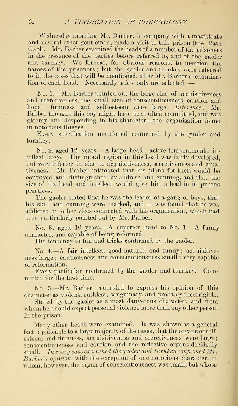 Wednesday morning Mr. Barber, in company with a magistrate and several other gentlemen, made a visit to this prison (the Bath Gaol). Mr. Barber examined the heads of a number of the prisoners in the presence of the parties before referred to, and of the gaoler and turnkey. We forbear, for obvious reasons, to mention the names of the prisoners ; but the gaoler and turnkey were referred to in the cases that will be mentioned, after Mr. Barber's examina- tion of each head. Necessarily a few only are selected :— No. 1.—Mr. Barber pointed out the large size of acquisitiveness and secretiveness, the small size of conscientiousness, caution and hope; firmness and self-esteem were large. Inference: Mr. Barber thought this boy might have been often committed, and was gloomy and desponding in his character—the organisation found in notorious thieves. Every specification mentioned confirmed by the gaoler and turnkey. No. 2, aged 12 years.—A large head ; active temperament; in- tellect large. The moral region in this head was fairly developed, but very inferior in size to acquisitiveness, secretiveness and ama- tiveness. Mr. Barber intimated that his plans fur theft would be contrived and distinguished by address and cunning, and that the size of his head and intellect would give him a lead in iniquitous practices. The gaoler stated that he was the leader of a gang of boys, that his skill and cunning were marked, and it was found that he was addicted to other vices connected with his organisation, which had been particularly pointed out by Mr. Barber. No. 3, aged 10 years.—A superior head to No. 1. A funny character, and capable of being reformed. His tendency to fun and tricks confirmed by the gaoler. No. 4.—A fair intellect, good-natured and funny; acquisitive- ness large ; cautiousness and conscientiousness small; very capable of reformation. Every particular confirmed by the gaoler and turnkey. Com- mitted for the first time. No. 5.—Mr. Barber requested to express his opinion of this character as violent, ruthless, sanguinary, and probably incorrigible. Stated by the gaoler as a most dangerous character, and from whom he should expect personal violence more than any other person in the prison. Many other heads were examined. It was shown as a general fact, applicable to a large majority of the cases, that the organs of self- esteem and firmness, acquisitiveness and secretiveness were large; conscientiousness and caution, and the reflective organs decidedly small. In every case examined the gaoler and turnkey confirmed Mr. Barber's opinion, witli the exception of one notorious character, in whom, however, the organ of conscientiousness was small, but whose