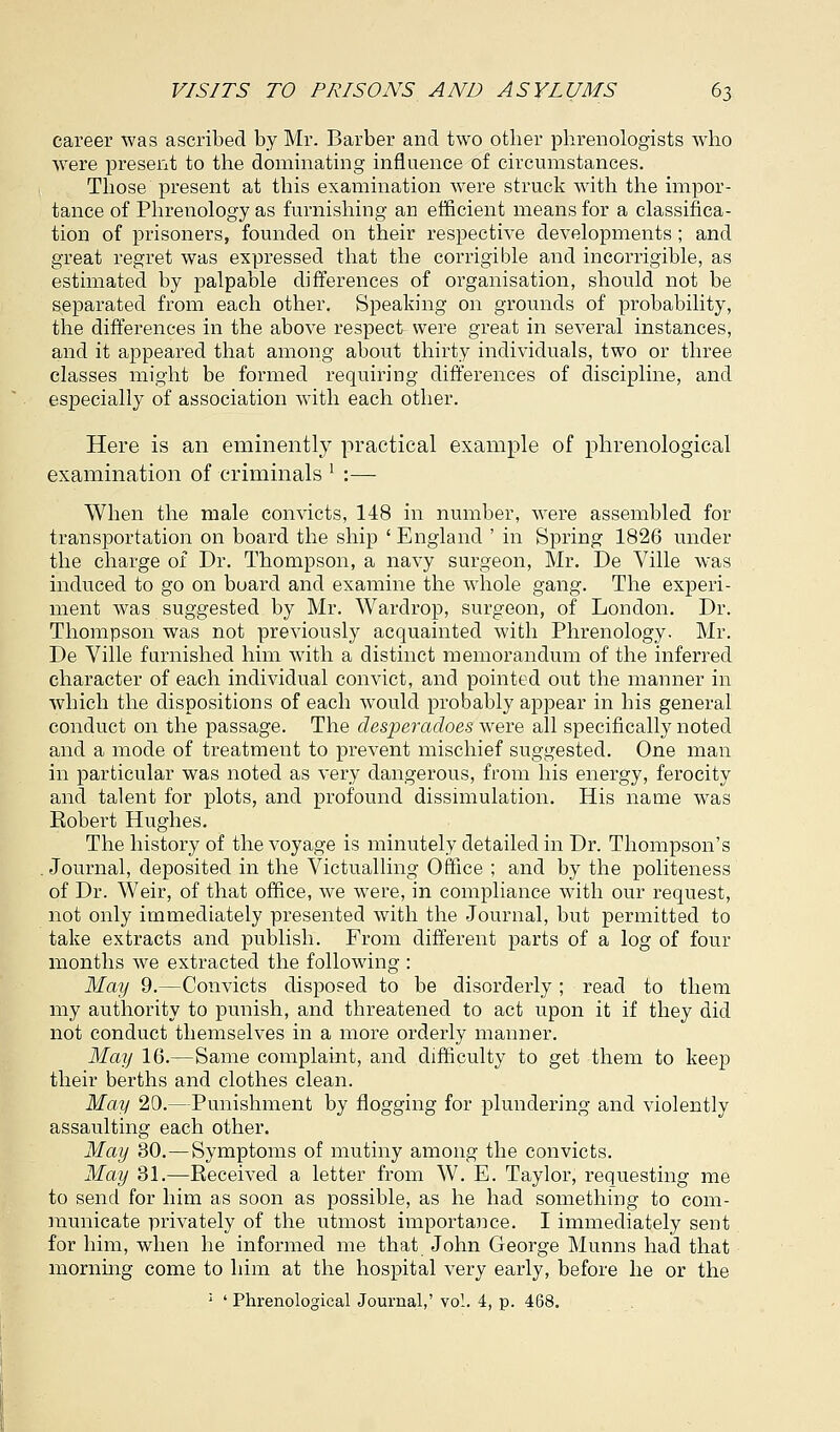 career was ascribed by Mr. Barber and two other phrenologists who were present to the dominating influence of circumstances. Those present at this examination were struck with the impor- tance of Phrenology as furnishing an efficient means for a classifica- tion of prisoners, founded on their respective developments ; and great regret was expressed that the corrigible and incorrigible, as estimated by palpable differences of organisation, should not be separated from each other. Speaking on grounds of probability, the differences in the above respect were great in several instances, and it appeared that among about thirty individuals, two or three classes might be formed requiring differences of discipline, and especially of association with each other. Here is an eminently practical example of phrenological examination of criminals l :— When the male convicts, 148 in number, were assembled for transportation on board the ship ' England ' in Spring 1826 under the charge of Dr. Thompson, a navy surgeon, Mr. De Ville was induced to go on board and examine the whole gang. The experi- ment was suggested by Mr. Wardrop, surgeon, of London. Dr. Thompson was not previously acquainted with Phrenology. Mr. De Ville furnished him with a distinct memorandum of the inferred character of each individual convict, and pointed out the manner in which the dispositions of each wTould probably appear in his general conduct on the passage. The desperadoes were all specifically noted and a mode of treatment to prevent mischief suggested. One man in particular was noted as very dangerous, from his energy, ferocity and talent for plots, and profound dissimulation. His name was Eobert Hughes. The history of the voyage is minutely detailed in Dr. Thompson's Journal, deposited in the Victualling Office ; and by the politeness of Dr. Weir, of that office, we were, in compliance with our request, not only immediately presented with the Journal, but permitted to take extracts and publish. From different parts of a log of four months we extracted the following : May 9.—Convicts disposed to be disorderly; read to them my authority to punish, and threatened to act upon it if they did not conduct themselves in a more orderly manner. May 16.—Same complaint, and difficulty to get them to keep their berths and clothes clean. May 20.—Punishment by flogging for plundering and violently assaulting each other. May 30.—Symptoms of mutiny among the convicts. May 31.—Eeceived a letter from W. E. Taylor, requesting me to send for him as soon as possible, as he had something to com- municate privately of the utmost importance. I immediately sent for him, when he informed me that John George Munns had that morning come to him at the hospital very early, before he or the : ' Phrenological Journal,' vol. 4, p. 468.