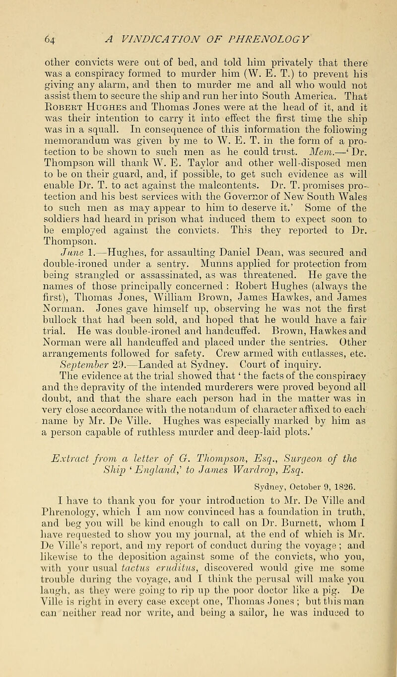 other convicts were out of bed, and told him privately that there was a conspiracy formed to murder him (W. E. T.) to prevent his giving any alarm, and then to murder me and all who would not assist them to secure the ship and run her into South America. That Eobekt Hughes and Thomas Jones were at the head of it, and it was their intention to carry it into effect the first time the ship was in a squall. In consequence of this information the following memorandum was given by me to W. E. T. in the form of a pro- tection to be shown to such men as he could trust. Mem.—' Dr. Thompson will thank W. E. Taylor and other well-disposed men to be on their guard, and, if possible, to get such evidence as will enable Dr. T. to act against the malcontents. Dr. T. promises pro- tection and his best services with the Governor of New South Wales to such men as may appear to him to deserve it.' Some of the soldiers had heard in prison what induced them to expect soon to be employed against the convicts. This they reported to Dr. Thompson. June 1.—Hughes, for assaulting Daniel Dean, was secured and double-ironed under a sentry. Munns applied for protection from being strangled or assassinated, as was threatened. He gave the names of those principally concerned : Eobert Hughes (always the first), Thomas Jones, William Brown, James Hawkes, and James Norman. Jones gave himself up, observing he was not the first bullock that had been sold, and hoped that he would have a fair trial. He was double-ironed and handcuffed. Brown, Hawkes and Norman were all handcuffed and placed under the sentries. Other arrangements followed for safety. Crew armed with cutlasses, etc. September 29.—Landed at Sydney. Court of inquiry. The evidence at the trial showed that' the facts of the conspiracy and the depravity of the intended murderers were proved beyond all doubt, and that the share each person had in the matter was in very close accordance with thenotandum of character affixed to each name by Mr. De Ville. Hughes was especially marked by him as a person capable of ruthless murder and deep-laid plots.' Extract from a letter of G. Thompson, Esq., Surgeon of the Ship ' England,'' to James Warclrop, Esq. Sydney, October 9, 1826. I have to thank you for your introduction to Mr. De Ville and Phrenology, which I am now convinced has a foundation in truth, and beg you will be kind enough to call on Dr. Burnett, whom I have requested to show you my journal, at the end of which is Mr. De Ville's report, and my report of conduct during the voyage; and likewise to the deposition against some of the convicts, who you, with your usual tactus eruditus, discovered would give me some trouble during the voyage, and I think the perusal will make you laugh, as they were going to rip up the poor doctor like a pig. De Ville is eight in every case except one, Thomas Jones ; but this man can neither read nor write, and being a sailor, he was induced to