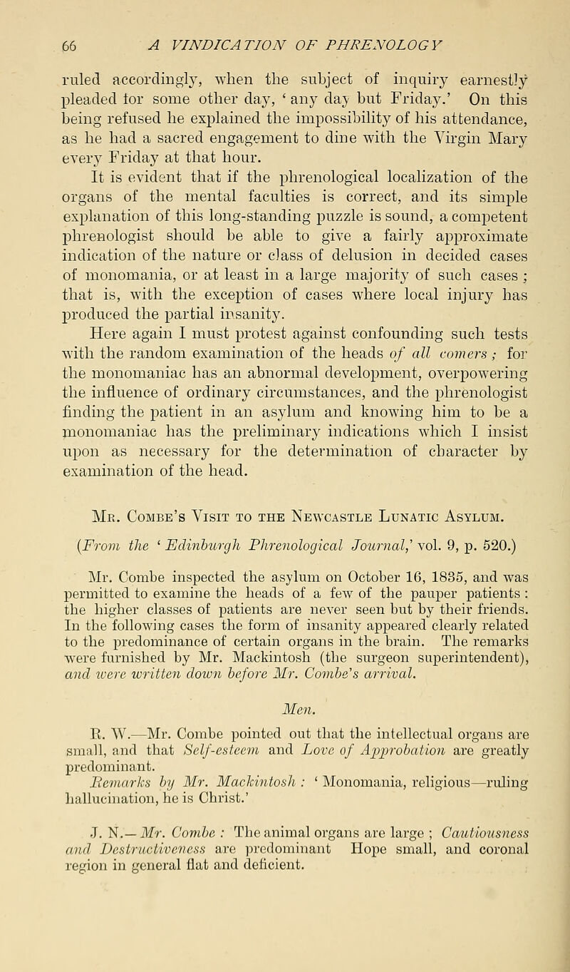 ruled accordingly, when the subject of inquiry earnestly pleaded lor some other day, ' any day but Friday.' On this being refused he explained the impossibility of his attendance, as he had a sacred engagement to dine with the Virgin Mary every Friday at that hour. It is evident that if the phrenological localization of the organs of the mental faculties is correct, and its simple explanation of this long-standing puzzle is sound, a competent phrenologist should be able to give a fairly approximate indication of the nature or class of delusion in decided cases of monomania, or at least in a large majority of such cases ; that is, with the exception of cases where local injury has produced the partial insanity. Here again I must protest against confounding such tests with the random examination of the heads of all comers; for the monomaniac has an abnormal development, overpowering the influence of ordinary circumstances, and the phrenologist finding the patient in an asylum and knowing him to be a monomaniac has the preliminary indications which I insist upon as necessary for the determination of character by examination of the head. Mr. Combe's Visit to the Newcastle Lunatic Asylum. (From the ' Edinburgh Phrenological Journal,'' vol. 9, p. 520.) Mr. Combe inspected the asylum on October 16, 1835, and was permitted to examine the heads of a few of the pauper patients : the higher classes of patients are never seen but by their friends. In the following cases the form of insanity appeared clearly related to the predominance of certain organs in the brain. The remarks were furnished by Mr. Mackintosh (the surgeon superintendent), and ivere written down before Mr. Combe's arrival. Men. E. W.—Mr. Combe pointed out that the intellectual organs are small, and that Self-esteem and Love of Approbation are greatly predominant. Remarks by Mr. Mackintosh : ' Monomania, religious—ruling hallucination, he is Christ.' J. N.— Mr. Combe : The animal organs are large ; Cautiousness and Destructiveness are predominant Hope small, and coronal region in general flat and deficient.