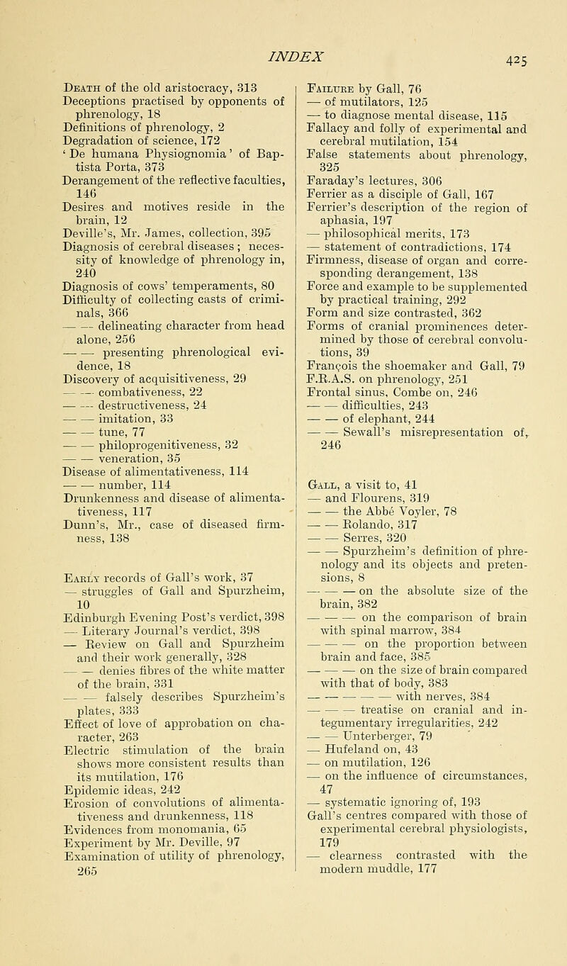 Death of the old aristocracy, 313 Deceptions practised by opponents of phrenology, 18 Definitions of phrenology, 2 Degradation of science, 172 ' De humana Physiognomia' of Bap- tista Porta, 373 Derangement of the reflective faculties, 146 Desires and motives reside in the brain, 12 Deville's, Mr. James, collection, 395 Diagnosis of cerebral diseases ; neces- sity of knowledge of phrenology in, 240 Diagnosis of cows' temperaments, 80 Difficulty of collecting casts of crimi- nals, 366 delineating character from head alone, 256 presenting phrenological evi- dence, 18 Discovery of acquisitiveness, 29 combativeness, 22 destructiveness, 24 imitation, 33 tune, 77 philoprogenitiveness, 32 veneration, 35 Disease of alimentativeness, 114 number, 114 Drunkenness and disease of alimenta- tiveness, 117 Dunn's, Mr., case of diseased firm- ness, 138 Early records of Gall's work, 37 — struggles of Gall and Spurzheim, 10 Edinburgh Evening Post's verdict, 398 — Literary Journal's verdict, 398 — Eeview on Gall and Spurzheim and their work generally, 328 denies fibres of the white matter of the brain, 331 falsely describes Spurzheim's plates, 333 Effect of love of approbation on cha- racter, 263 Electric stimulation of the brain shows more consistent results than its mutilation, 176 Epidemic ideas, 242 Erosion of convolutions of alimenta- tiveness and drunkenness, 118 Evidences from monomania, 65 Experiment by Mr. Deville, 97 Examination of utility of phrenology, 265 Failure by Gall, 76 — of mutilators, 125 — to diagnose mental disease, 115 Fallacy and folly of experimental and cerebral mutilation, 154 False statements about phrenology, 325 Faraday's lectures, 306 Ferrier as a disciple of Gall, 167 Ferrier's description of the region of aphasia, 197 — philosophical merits, 173 — statement of contradictions, 174 Firmness, disease of organ and corre- sponding derangement, 138 Force and example to be supplemented by practical training, 292 Form and size contrasted, 362 Forms of cranial prominences deter- mined by those of cerebral convolu- tions, 39 Francois the shoemaker and Gall, 79 F.E.A.S. on phrenology, 251 Frontal sinus, Combe on, 246 difficulties, 243 of elephant, 244 Sewall's misrepresentation ofr 246 Gall, a visit to, 41 — and Flourens, 319 the Abbe Voyler, 78 Eolando, 317 Serres, 320 Spurzheim's definition of phre- nology and its objects and preten- sions, 8 on the absolute size of the brain, 382 on the comparison of brain with spinal marrow, 384 on the proportion between brain and face, 385 on the size of brain compared with that of body, 383 with nerves, 384 — — — treatise on cranial and in- tegumentary irregularities, 242 — — Unterberger, 79 — Hufeland on, 43 — on mutilation, 126 — on the influence of circumstances, 47 — systematic ignoring of, 193 Gall's centres compared with those of experimental cerebral physiologists, 179 — clearness contrasted with the modern muddle, 177