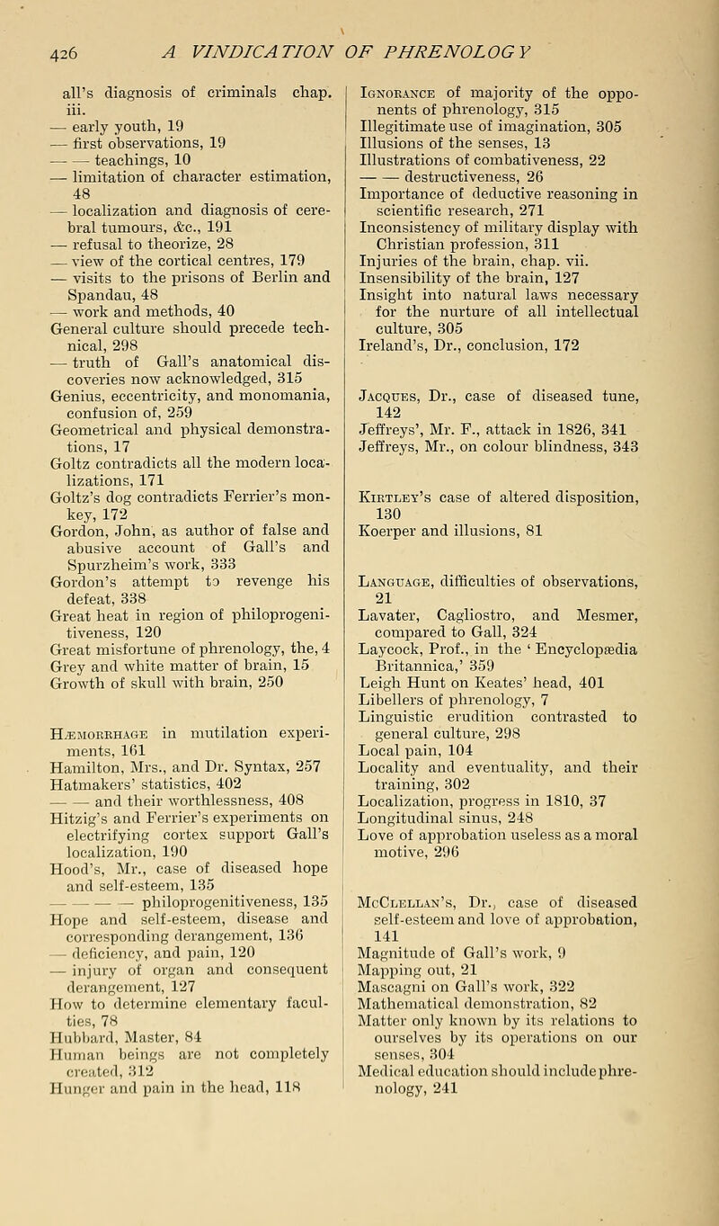 all's diagnosis of criminals chap, iii. — early youth, 19 — first observations, 19 teachings, 10 — limitation of character estimation, 48 — localization and diagnosis of cere- bral tumours, &c, 191 — refusal to theorize, 28 — view of the cortical centres, 179 — visits to the prisons of Berlin and Spandau, 48 — work and methods, 40 General culture should precede tech- nical, 298 — truth of Gall's anatomical dis- coveries now acknowledged, 315 Genius, eccentricity, and monomania, confusion of, 259 Geometrical and physical demonstra- tions, 17 Goltz contradicts all the modern loca- lizations, 171 Goltz's dog contradicts Ferrier's mon- key, 172 Gordon, John, as author of false and abusive account of Gall's and Spurzheim's work, 333 Gordon's attempt to revenge his defeat, 338 Great heat in region of philoprogeni- tiveness, 120 Great misfortune of phrenology, the, 4 Grey and white matter of brain, 15 Growth of skull with brain, 250 Hemorrhage in mutilation experi- ments, 161 Hamilton, Mrs., and Dr. Syntax, 257 Hatmakers' statistics, 402 —. — and their worthlessness, 408 Hitzig's and Ferrier's experiments on electrifying cortex support Gall's localization, 190 Hood's, Mr., case of diseased hope and self-esteem, 135 — philoprogenitiveness, 135 Hope and self-esteem, disease and corresponding derangement, 136 — deficiency, and pain, 120 — injury of organ and consequent derangement, 127 How to determine elementary facul- ties, 78 Hubbard, Master, 84 Human beings are not completely created, 312 Hunger and pain in the head, 118 Ignorance of majority of the oppo- nents of phrenology, 315 Illegitimate use of imagination, 305 Illusions of the senses, 13 Illustrations of combativeness, 22 destructiveness, 26 Importance of deductive reasoning in scientific research, 271 Inconsistency of military display with Christian profession, 311 Injuries of the brain, chap. vii. Insensibility of the brain, 127 Insight into natural laws necessary for the nurture of all intellectual culture, 305 Ireland's, Dr., conclusion, 172 Jacques, Dr., case of diseased tune, 142 Jeffreys', Mr. F., attack in 1826, 341 Jeffreys, Mr., on colour blindness, 343 Kirtley's case of altered disposition, 130 Koerper and illusions, 81 Language, difficulties of observations, 21 Lavater, Cagliostro, and Mesmer, compared to Gall, 324 Laycock, Prof., in the ' Encyclopedia Britannica,' 359 Leigh Hunt on Keates' head, 401 Libellers of phrenology, 7 Linguistic erudition contrasted to general culture, 298 Local pain, 104 Locality and eventuality, and their training, 302 Localization, progress in 1810, 37 Longitudinal sinus, 248 Love of approbation useless as a moral motive, 296 McClellan's, Dr., case of diseased self-esteem and love of approbation, 141 Magnitude of Gall's work, 9 Mapping out, 21 Mascagni on Gall's work, 322 Mathematical demonstration, 82 Matter only known by its relations to ourselves by its operations on our senses, 304 Medical education should include phre- nology, 241