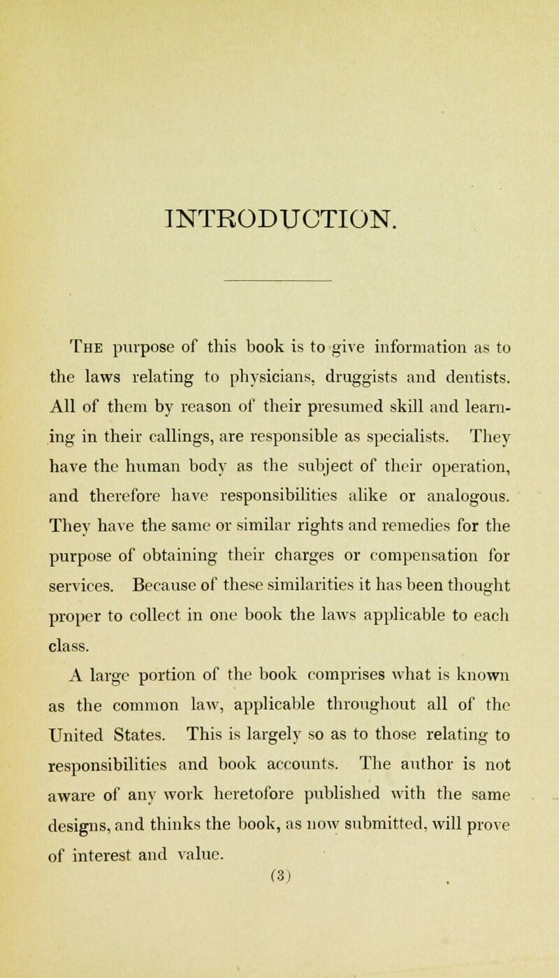 INTRODUCTION. The purpose of this book is to give information as to the laws relating to physicians, druggists and dentists. All of them by reason of their presumed skill and learn- ing in their callings, are responsible as specialists. They have the human body as the subject of their operation, and therefore have responsibilities alike or analogous. They have the same or similar rights and remedies for the purpose of obtaining their charges or compensation for services. Because of these similarities it has been thought proper to collect in one book the laws applicable to each class. A large portion of the book comprises what is known as the common law, applicable throughout all of the United States. This is largely so as to those relating to responsibilities and book accounts. The author is not aware of any work heretofore published with the same designs, and thinks the book, as now submitted, will prove of interest and value.