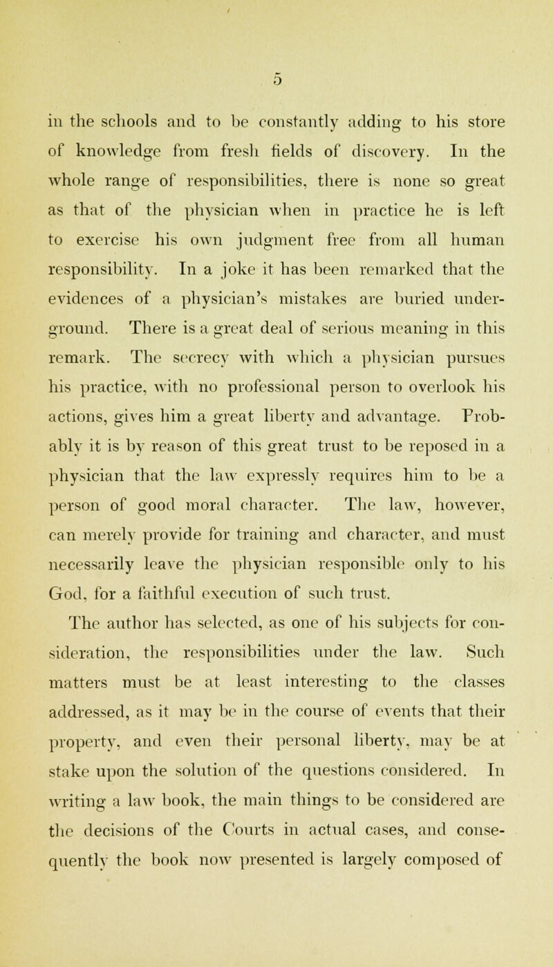 in the schools and to be constantly adding to his store of knowledge from fresli fields of discovery. In the whole range of responsibilities, there is none so great as that of the physician when in practice he is left to exercise his own judgment free from all human responsibility. In a joke it has been remarked that the evidences of a physician's mistakes are buried under- ground. There is a great deal of serious meaning in this remark. The secrecy with whicli a physician pursues his practice, with no professional person to overlook his actions, gives him a great liberty and advantage. Prob- ably it is by reason of this great trust to be reposed in a physician that the law expressly requires him to be a person of good moral character. The law, however, can merely provide for training and character, and must neces.sarily leave the physician responsible only to his God, for a faithful execution of such trust. The author has selected, as one of his subjects for con- sideration, the responsibilities under the law. Such matters must be at least interesting to the classes addressed, as it may be in the course of events that their property, and even their personal liberty, may be at stake upon the solution of the questions considered. In writing a law book, the main things to be considered are the decisions of the Courts in actual cases, and conse- quently the book now presented is largely composed of