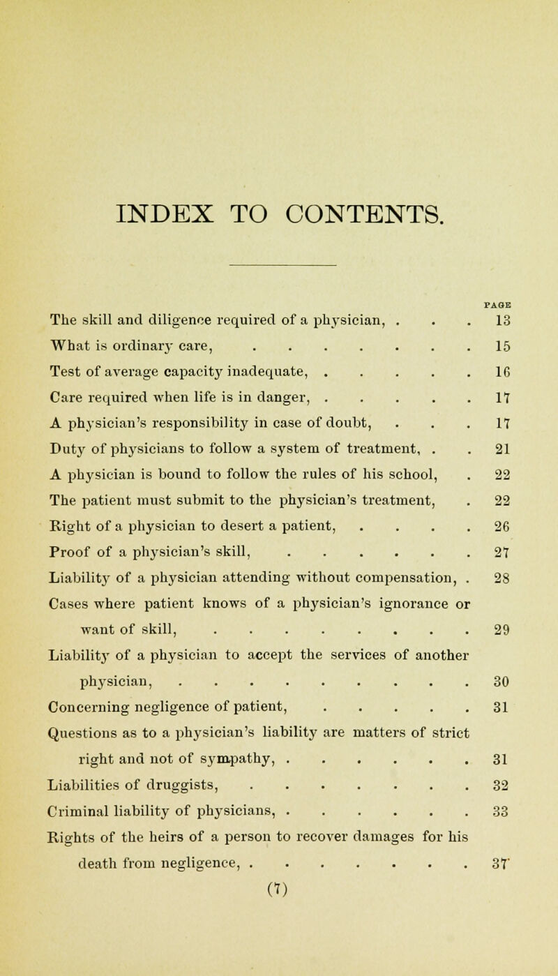 INDEX TO CONTENTS. The skill and diligence required of a physician What is ordinary care, .... Test of average capacity inadequate, . Care required when life is in danger, . A physician's responsibility in case of doubt, Duty of physicians to follow a system of treatment A physician is bound to follow the rules of his school, The patient must submit to the physician's treatment, Right of a physician to desert a patient, Proof of a physician's skill, ..... Liabilitj' of a physician attending without compensation, Cases where patient knows of a physician's ignorance or want of skill, ..... Liabilitj' of a physician to accept the services of another physician, ...... Concerning negligence of patient. Questions as to a physician's liability are matters of strict right and not of sym.pathy, . Liabilities of druggists, .... Criminal liability of physicians, . Rights of the heirs of a person to recover damages for his death from negligence, a) PAOE 13 15 16 17 17 21 22 22 26 27 28 29 30 31 31 32 33 37-