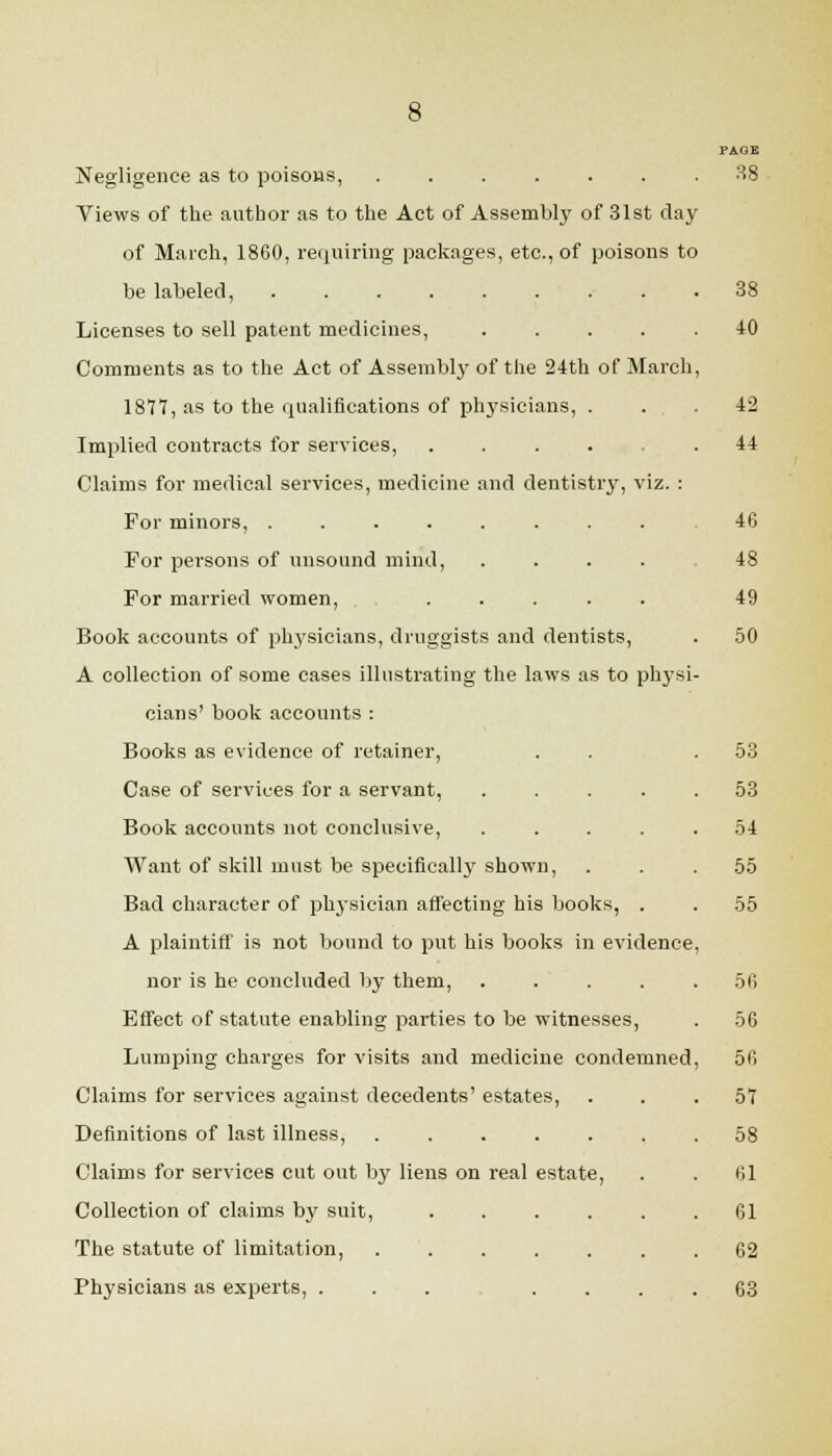 PAGE Negligence as to poisous, 38 Views of the author as to the Act of Assembly of 31st day of March, 1860, requiring packages, etc., of poisons to be labeled, 38 Licenses to sell patent medicines, 40 Comments as to the Act of Assembly of the 24th of March, 1877, as to the qualifications of physicians, ... 42 Implied contracts for services, ..... 44 Claims for medical services, medicine and dentistry, viz. : For minors, ......... 46 For persons of unsound mind, 48 For married women, ..... 49 Book accounts of phj'^sicians, druggists and dentists, . .50 A collection of some cases illustrating the laws as to physi- cians' book accounts : Books as evidence of retainer, . . .53 Case of services for a servant, ..... 53 Book accounts not conclusive, ..... 54 Want of skill must be specifically shown, . . .55 Bad character of physician affecting his books, . . 55 A plaintiff' is not bound to put his books in evidence, nor is he concluded by them, . . . . .56 Effect of statute enabling parties to be witnesses, . 56 Lumping charges for visits and medicine condemned, 56 Claims for services against decedents' estates, ... 57 Definitions of last illness, 58 Claims for services cut out by liens on real estate, . . 61 Collection of claims by suit, 61 The statute of limitation, 62 Physicians as experts, ....... 63