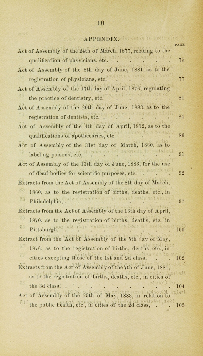 APPENDIX. PAGE Act of Assembly of the 24tli of March, 1877, relatiiig to the qualification of phj'sicians, etc '75 Act of Assembly of the 8th day of June, 1881, as to the registration of physicians, etc. ..... 77 Act of Assembly of the 17th day of April, 1876, regulating the practice of dentistrj', etc. ..... 81 Act of Assembly of the 20th day of June, 1883, as to the registration of dentists, etc. '. ' . . . . . 84 Act of Assembly of tlie 4th day of April, 1872, as to the qualifications of a'pottecaries, etc. .... 86 Act of Assembl3' of the 31st day of March, 1860, as to labeling poisons, etc, . . . . . . .91 Act of Assembly of the 13th day of June, 1883, for the use of dead bodies for scientific purposes, etc. ... 92 Extracts from the Act of Assembly of the 8th day of March, 1860, as to the registration of births, deaths, etc., in ' Philadelphia, . . . ... . .97 Extracts from the Act of As'sem'bly of the 16th day of April, 1870, as to the registration of births, deatlis, etc., in Pittsbufgli,^ . '.' ' 100 Extract froni the Act o'jf Assembly of the 5th day of May, 1876, as to the registration of births, deaths, etc., in cities excepting those oi the 1st and 2d class, . . 102 Extracts from the At't'of Assembly ot'the 7th of June, 1881, as to the registration of births, deaths, etc., in cities of the 3d class, .104 Act of Assembly 01 the 2Mh'of May, 1883, in relation to the public hea:lth, etc , in cities of the ad class, . . 105