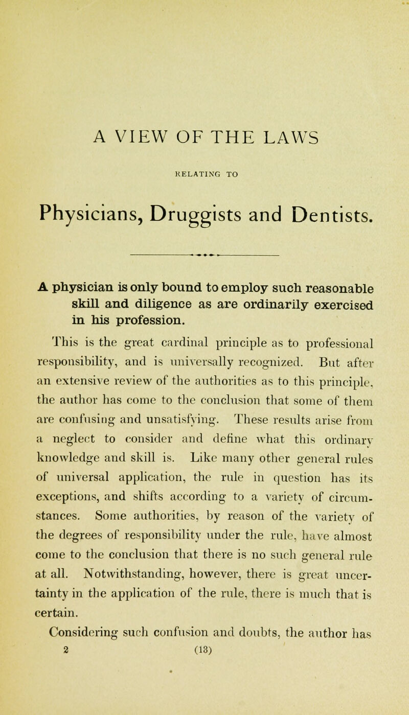 A VIEW OF THE LAWS RELATING TO Physicians, Druggists and Dentists. A physician is only bound to employ such reasonable skill and diligence as are ordinarily exercised in his profession. This is the great cardinal principle as to professional responsibility, and is universally recognized. But after an extensive review of the authorities as to this principle, the author has come to tlie conclusion that some of them are confnsit)g and unsatisfying. These results arise from a neglect to consider and define what this ordinary knowledge and skill is. Like many other general rules of universal application, the rule in question has its exceptions, and shifts according to a variety of circum- stances. Some authorities, by reason of the variety of the degrees of responsibility under the rule, have almost come to the conclusion that there is no such general rule at all. Notwithstanding, however, there is great uncer- tainty in the application of the rule, there is much that is certain. Considering such confusion and doubts, the author has