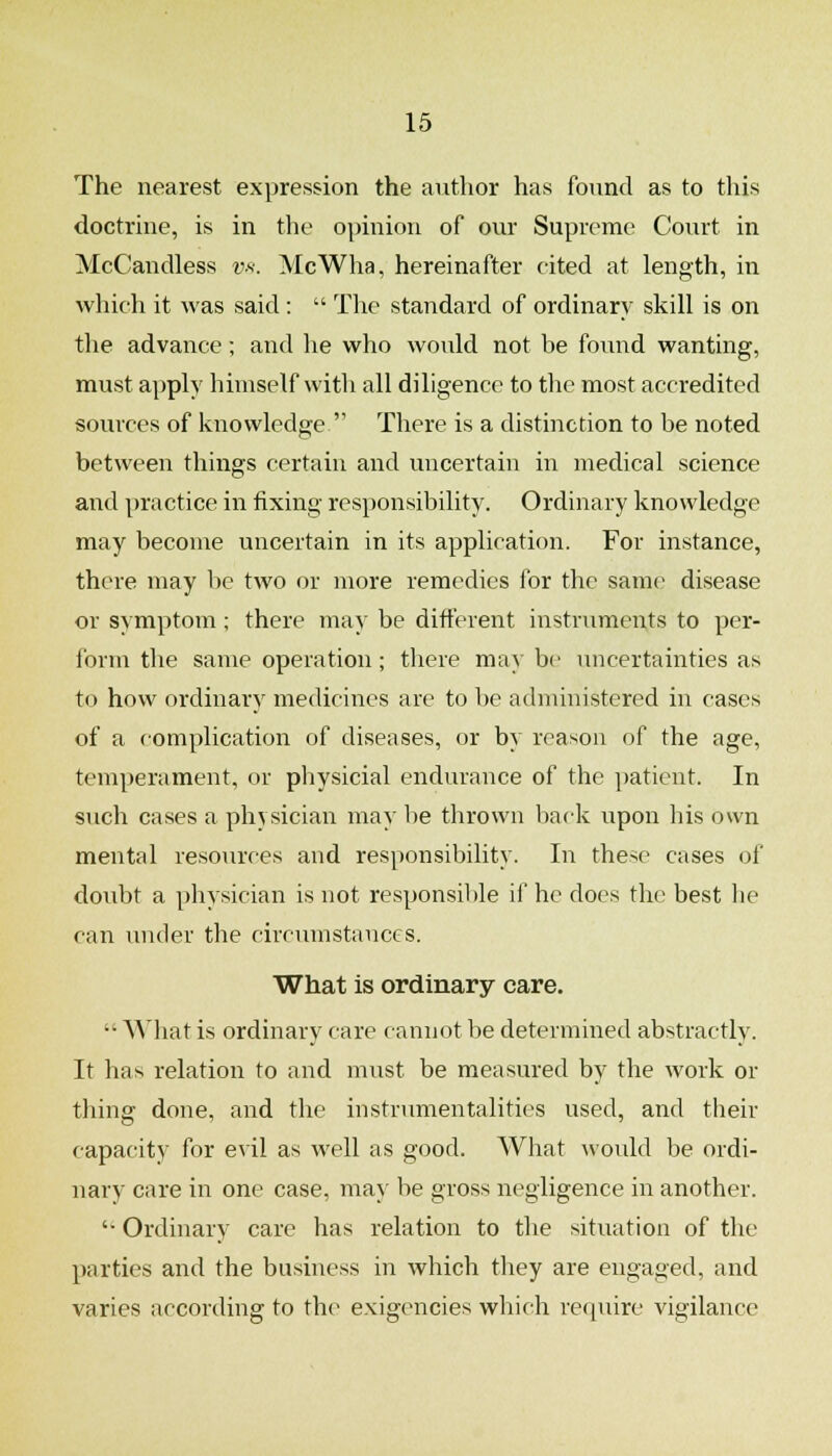 The nearest expression the aiitlior has found as to this doctrine, is in the opinion of our Supreme Court in McCandless w. McWha, hereinafter cited at length, in which it was said:  The standard of ordinary skill is on the advance; and he who would not be found wanting, must apply himself with all diligence to the most accredited sources of knowledge  There is a distinction to be noted between things certain and uncertain in medical science and practice in fixing responsibility. Ordinary knowledge may become uncertain in its application. For instance, there may be two or more remedies for the same disease or symptom; there may be different instruments to per- form the same operation; there may be uncertainties as to how ordinary medicines are to be administered in cases of a complication of diseases, or by reason of the age, temperament, or physicial endurance of the patient. In such cases a physician may be thrown back vipon his own mental resources and responsibility. In these cases of doubt a physician is not responsible if he docs the best lie cair under the circumstances. What is ordinary care.  What is ordinary care cannot be determined abstractly. It has relation to and must be measured by the Avork or thing done, and the instrvmientalities used, and their capacity for evil as well as good. What would be ordi- nary care in one case, may be gross negligence in another. '• Ordinary care has relation to the situation of the parties and the business in which they are engaged, and varies according to the exigencies which require vigilance