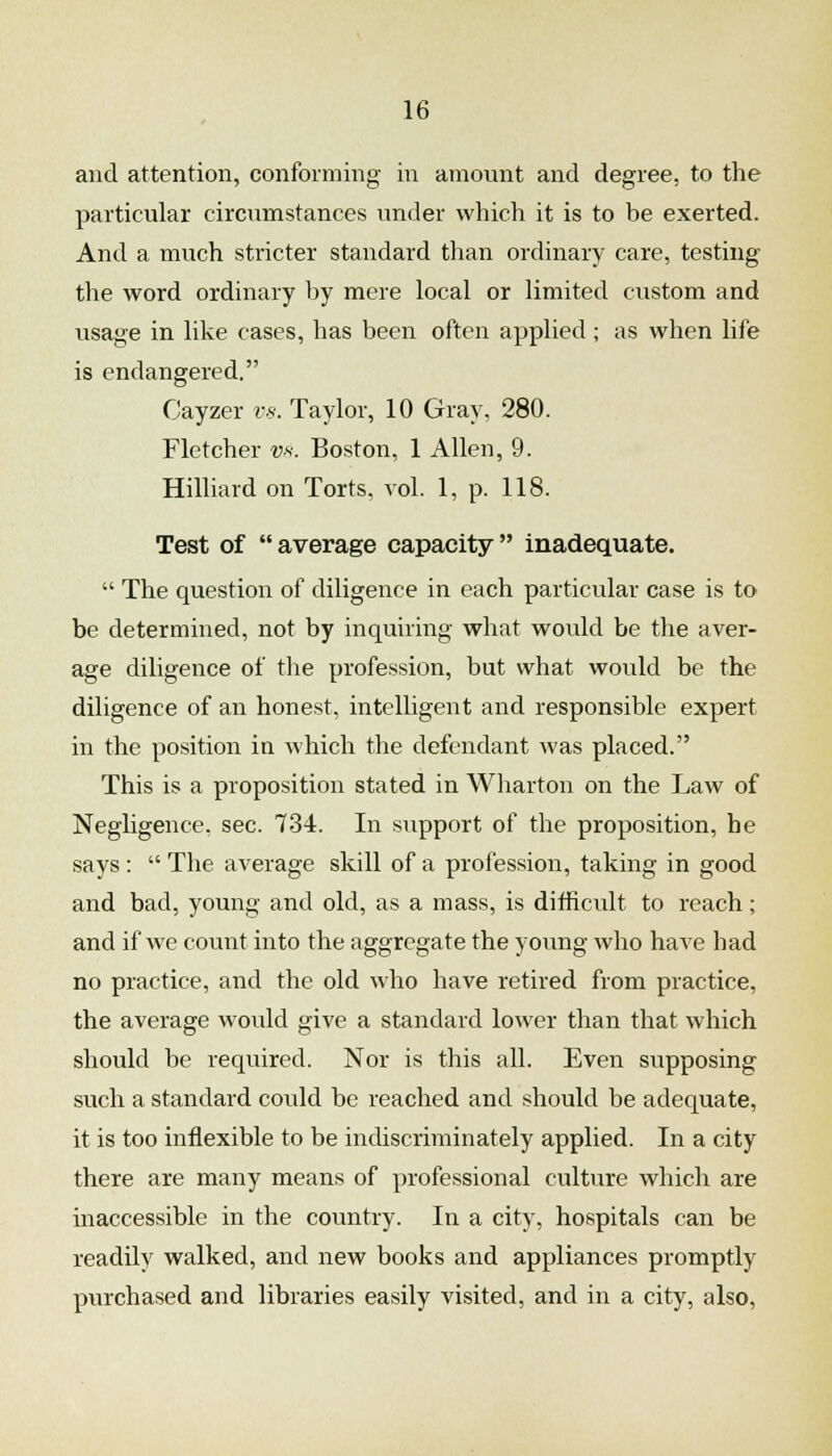 and attention, conforming in amount and degree, to the particular circumstances under which it is to be exerted. And a much stricter standard than ordinary care, testing tlie word ordinary by mere local or limited custom and usage in like cases, has been often applied; as when life is endangered. Cayzer vs. Taylor, 10 Gray, 280. Fletcher vs. Boston, 1 Allen, 9. Hilliard on Torts, vol. 1, p. 118. Test of average capacity inadequate.  The question of diligence in each particular case is to be determined, not by inquiring what would be the aver- age diligence of the profession, but what would be the diligence of an honest, intelligent and responsible expert in the position in which the defendant was placed. This is a proposition stated in Wliarton on the Law of NegUgence. sec. 734. In support of the proposition, he says :  The average skill of a profession, taking in good and bad, young and old, as a mass, is difficult to reach; and if we count into the aggregate the young who have had no practice, and the old Avho have retired from practice, the average would give a standard lower than that which should be required. Nor is this all. Even supposing such a standard could be reached and should be adequate, it is too inflexible to be indiscriminately applied. In a city there are many means of professional culture which are inaccessible in the country. In a city, hospitals can be readily walked, and new books and appliances promptly purchased and libraries easily visited, and in a city, also.