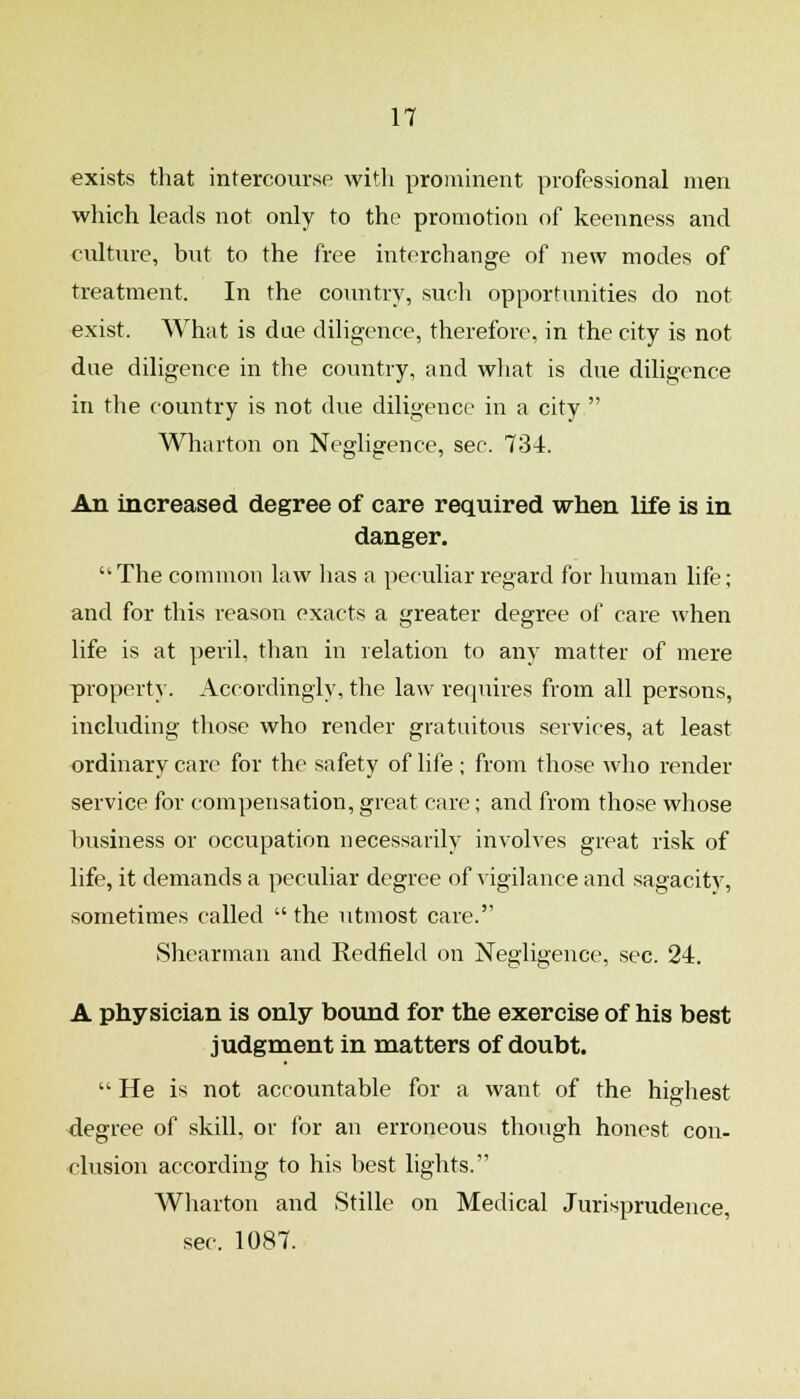 exists that intercourse with prominent professional men which leads not only to the promotion of keenness and culture, but to the free interchange of new modes of treatment. In the country, such opportunities do not exist. What is due diligence, therefore, in the city is not due diligence in the country, and wliat is due diligence in the country is not due diligence in a city  Wharton on Negligence, sec. 734. An increased degree of care required when life is in danger.  The common law lias a peculiar regard for human life; and for this reason exacts a greater degree of care when life is at peril, than in relation to any matter of mere property. Accordingly, the law requires from all persons, including those who render gratuitous services, at least ordinary care for the safety of life ; from those who render service for compensation, great care; and from those whose business or occupation necessarily involves great risk of life, it demands a peculiar degree of vigilance and sagacity, sometimes called  the utmost care. Shearman and Redfield on Negligence, sec. 24. A physician is only bound for the exercise of his best judgment in matters of doubt.  He is not accountable for a want of the highest degree of skill, or for an erroneous though honest con- clusion according to his best lights. Wharton and Stille on Medical Jurisprudence, sec. 1087.