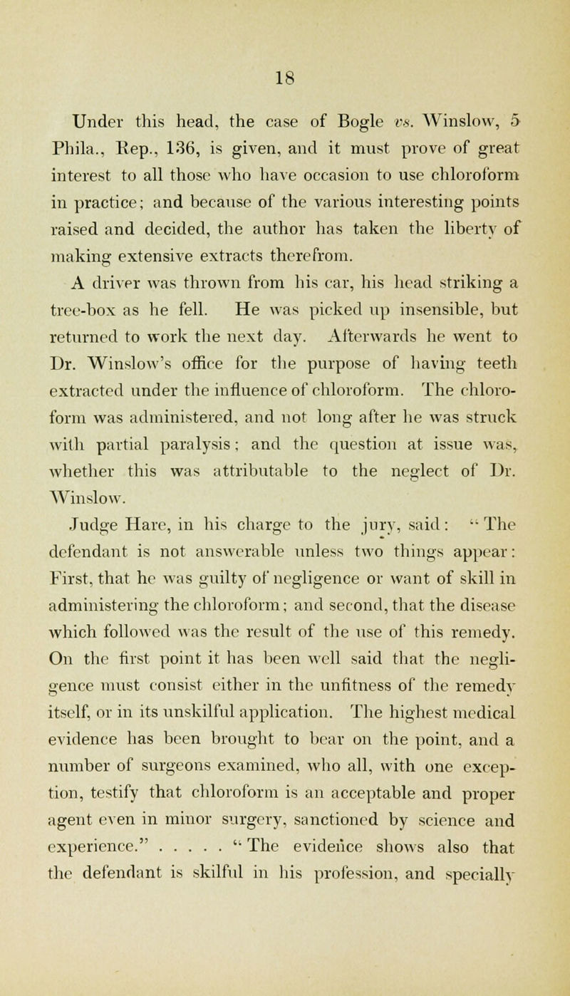 Under this head, the case of Bogle r.s. Winslow, 5 Phila., Rep., 136, is given, and it must prove of great interest to all those who have occasion to use chloroform in practice; and because of the various interesting points raised and decided, the author has taken the liberty of making extensive extracts therefrom. A driver was thrown from his car, his head striking a tree-box as he fell. He was picked up insensible, but returned to work the next day. Afterwards he went to Dr. Winslow's office for the purpose of liaving teeth extracted under the influence of chloroform. The chloro- form was administered, and not long after he was struck with partial paralysis; and the question at issue was, whether this was attributable to the neglect of Dr. Winslow. Judge Hare, in his charge to the jury, said:  The defendant is not answerable unless two things appear: First, that he was guilty of negligence or want of skill in administering the chloroform; and second, that the disease Avhich followed ^^■as the result of the use of this remedy. On the first point it has been well said that the negli- gence must consist either in the unfitness of the remedy itself, or in its unskilful application. The highest medical evidence has been brought to bear on the point, and a number of surgeons examined, wlio all, with one excep- tion, testify that chloroform is an acceptable and proper agent even in minor surgery, sanctioned by science and experience.  The evidence shows also that the defendant is skilfid in his profession, and specially