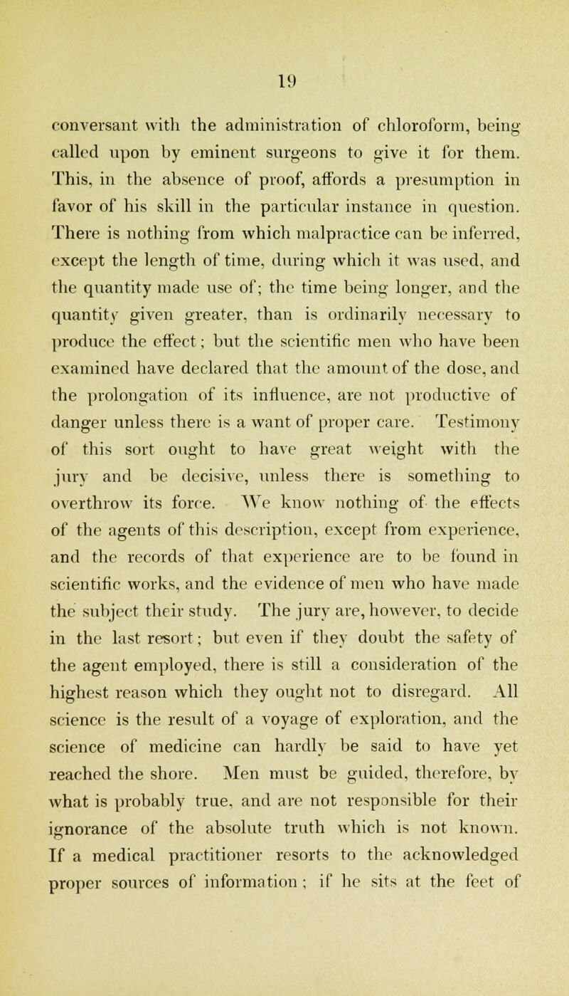 conversant with the administration of chloroform, being- called upon by eminent surgeons to give it for them. This, in the absence of proof, aifords a presumption in favor of his skill in the particular instance in question. There is nothing from which malpractice can be inferred, except the length of time, during which it was used, and the quantity made use of; the time being longer, and the quantity given greater, than is ordinarily necessary to produce the effect; but the scientific men who have been examined have declared that the amount of the dose, and the prolongation of its influence, are not productive of danger unless there is a want of proper care. Testimony of this sort ought to have great weight with the jury and be decisive, unless there is something to overthrow its force. We know nothing of the effects of the agents of this description, except from experience, and the records of that experience are to be found in scientific works, and the evidence of men who have made the subject their study. The jury are, however, to decide in the last resort; but even if they doubt the safety of the agent employed, there is still a consideration of the highest reason which they ought not to disregard. All science is the result of a voyage of exploration, and the science of medicine can hardly be said to have yet reached the shore. Men must be guided, therefore, by what is probably true, and are not responsible for their ignorance of the absolute truth which is not known. If a medical practitioner resorts to the acknowledged proper sources of information ; if he sits at the feet of