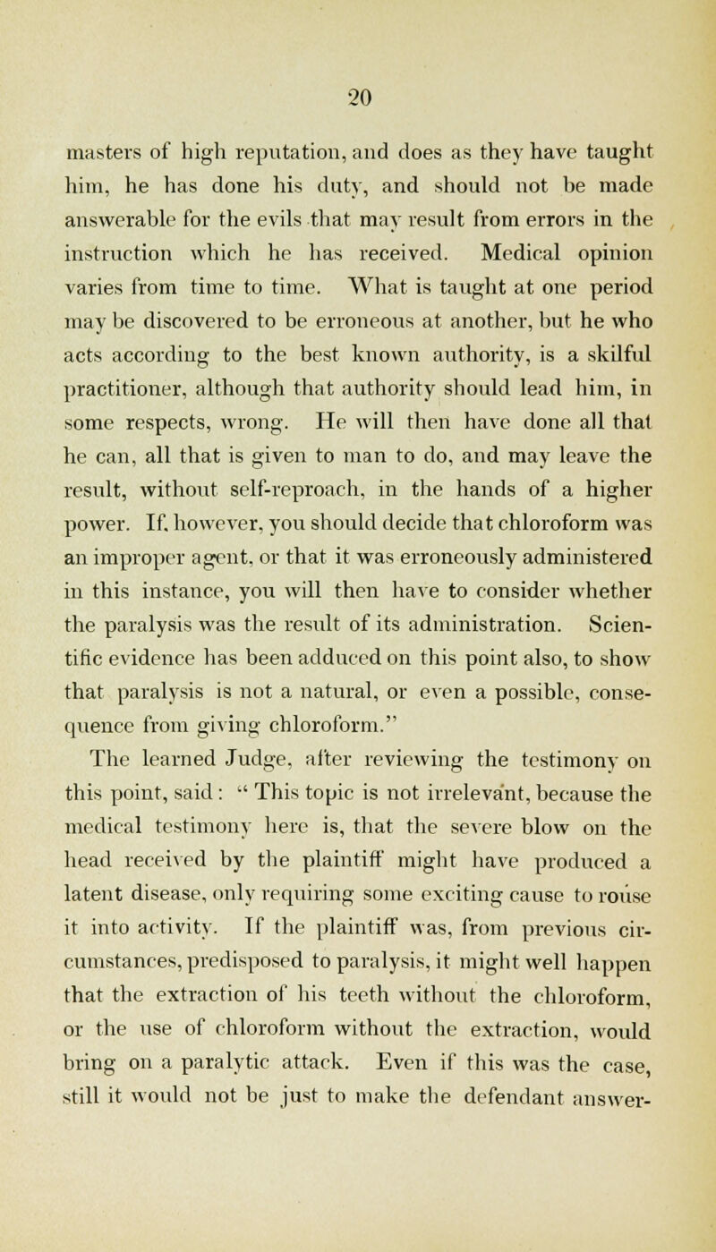 masters of high reputation, and does as they have taught him, he has done his duty, and should not be made answerable for the evils that may result from errors in the instruction which he has received. Medical opinion varies from time to time. What is taught at one period may be discovered to be erroneous at another, but he who acts according to the best known authority, is a skilful practitioner, although that authority should lead him, in some respects, wrong. He will then have done all that he can, all that is given to man to do, and may leave the result, without self-reproach, in the hands of a higher power. If however, you should decide that chloroform was an improper agent, or that it was erroneously administered in this instance, you will then have to consider whether the paralysis was the result of its administration. Scien- tific evidence has been adduced on this point also, to show that paralysis is not a natural, or even a possible, conse- quence from gi\ing chloroform. The learned Judge, after reviewing the testimony on this point, said:  This topic is not irrelevant, because the medical testimony here is, that the seAere blow on the head received by the plaintiff might have produced a latent disease, only requiring some exciting cause to rouse it into activity. If the plaintiff was, from previous cir- cumstances, predisposed to paralysis, it might well happen that the extraction of his teeth without the chloroform, or the iise of chloroform without the extraction, would bring on a paralytic attack. Even if this was the case still it would not be just to make the defendant answer-