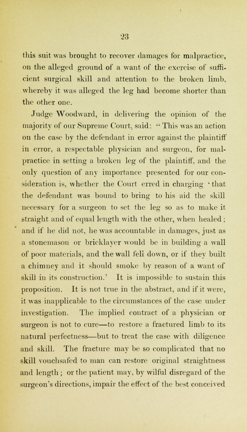 this suit was brought to recover damages for malpractice, on the alleged ground of a want of the exercise of suffi- cient surgical skill and attention to the broken limb, whereby it was alleged the leg had become shorter than the other one. Judge Woodward, in delivering the opinion of the majority of our Supreme Court., said:  This was an action on the case by the defendant in error against the plaintiiF in error, a respectable physician and surgeon, for mal- practice in setting a broken leg of the plaintiff, and the only question of any importairce presented for our con- sideration is, whether the Court erred in charging ' that the defendant was bound to bring to his aid the skill necessary for a surgeon to set the leg so as to make it straight and of equal length with the other, when healed ; and if he did not, he was accountable in damages, just as a stonemason or bricklayer would be in building a wall of poor materials, and the wall fell down, or if they built a chimney and it should smoke by reason of a want of skill in its construction.' It is impossible to sustain this proposition. It is not true in the abstract, and if it were, it was inapplicable to the circumstances of the case under investigation. Tlie implied contract of a physician or surgeon is not to cure—to restore a fractured limb to its natural perfectness—but to treat the case with diligence and skill. The fracture may be so complicated that no skill vouchsafed to man can restore original straightness and length ; or the patient may, by wilful disregard of the surgeon's directions, impair the etfect of the best conceived