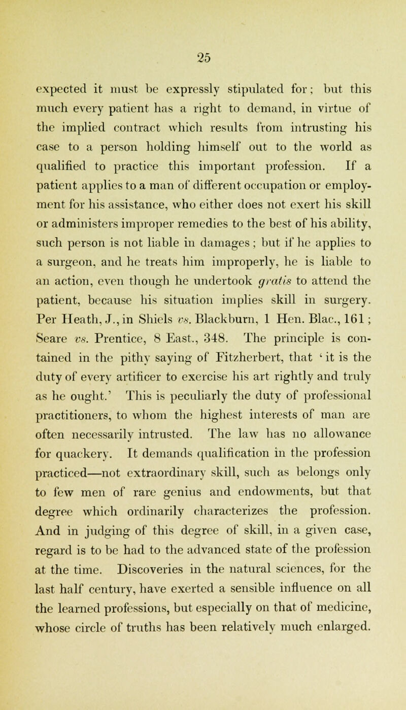 expected it must be expressly stipulated for; but this much every patient has a right to demand, in virtue of the implied contract which results from intrusting his case to a person holding himself out to the world as qualified to practice this important profession. If a patient applies to a man of different occupation or employ- ment for his assistance, who either does not exert his skill or administers improper remedies to the best of his ability, such person is not liable in damages; but if he applies to a surgeon, and he treats him improperly, he is liable to an action, even though he undertook gratis to attend the patient, because his situation implies skill in surgery. Per Heath, J., in Shiels vs. Blackburn, 1 Hen. Blac, 161; Seare vs. Prentice, 8 East., 348. The principle is con- tained in the pithy saying of Fitzherbert, that ' it is the duty of every artificer to exercise his art rightly and truly as he ought.' This is peculiarly the duty of professional practitioners, to whom the highest interests of man are often necessarily intrusted. The law has no allowance for quackery. It demands qualification in the profession practiced—not extraordinary skill, such as belongs only to few men of rare genius and endowments, but that degree which ordinarily characterizes the profession. And in judging of this degree of skill, in a given case, regard is to be had to the advanced state of the profession at the time. Discoveries in the natural sciences, for the last half century, have exerted a sensible influence on all the learned professions, but especially on that of medicine, whose circle of truths has been relatively much enlarged.