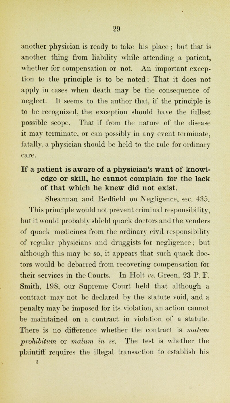 another physician is ready to take his place ; but that is another thing from liability while attending a patient, whether for compensation or not. An important excep- tion to the principle is to be noted: That it does not apply in cases when death may be the consecpience of neglect. It seems to the author that, if the principle is to be recognized, the exception should have the fullest possible scope. That if from the nature of the disease it may terminate, or can possibly in any event terminate, fatally, a physician should be held to the rule for ordinary care. If a patient is aware of a physician's want of knowl- edge or skill, he cannot complain for the lack of that which he knew did not exist. Shearman and Iledficld on Negligence, sec. 435. This principle would not prevent criminal responsibility, but it would probably shield quack doctors and the venders of quack medicines from the ordinary civil responsibility of regular physicians and druggists for negligence ; but although this may be so, it appears that such quack doc- tors would be debarred from recovering compensation for their services in the Courts. In Holt vs. Green, 23 P. F. Smith, 198, our Supreme Court held that although a contract may not be declared by the statute void, and a penalty may be imposed for its violation, an action cannot be maintained on a contract in violation of a statute. There is no difference whether the contract is malum prohibiticm or malum in se. The test is whether the plaintiff requires the illegal transaction to establish his 3