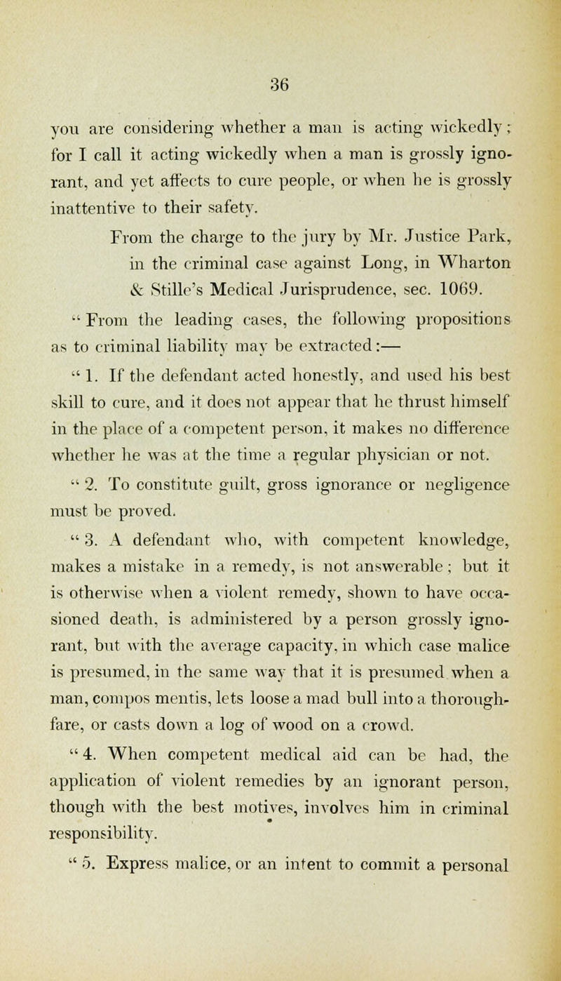 you are considering whether a man is acting wickedly ; for I call it acting wickedly when a man is grossly igno- rant, and yet aft'ects to cure people, or when he is grossly inattentive to their safety. From the charge to the jury by Mr. Justice Park, in the criminal case against Long, in Wharton & Stille's Medical Jurisprudence, sec. 1069. From the leading cases, the following propositions as to criminal liability may be extracted:— 1. If the defendant acted honestly, and used his best skill to cure, and it does not appear that he thrust himself in the place of a competent person, it makes no difference whether he was at the time a regular physician or not.  2. To constitute guilt, gross ignorance or negligence must be proved.  3. A defendant who, with competent knowledge, makes a mistake in a remedy, is not answerable ; but it is otherwise when a yiolent remedy, shown to have occa- sioned death, is administered by a person grossly igno- rant, but with the average capacity, in which case malice is presumed, in the same way that it is presumed when a man, compos mentis, lets loose a mad bull into a thorough- fare, or casts down a log of wood on a crowd.  4. When competent medical aid can be had, the application of violent remedies by an ignorant person, though with the best motives, involves him in criminal responsibility.  5. Express malice, or an intent to commit a personal