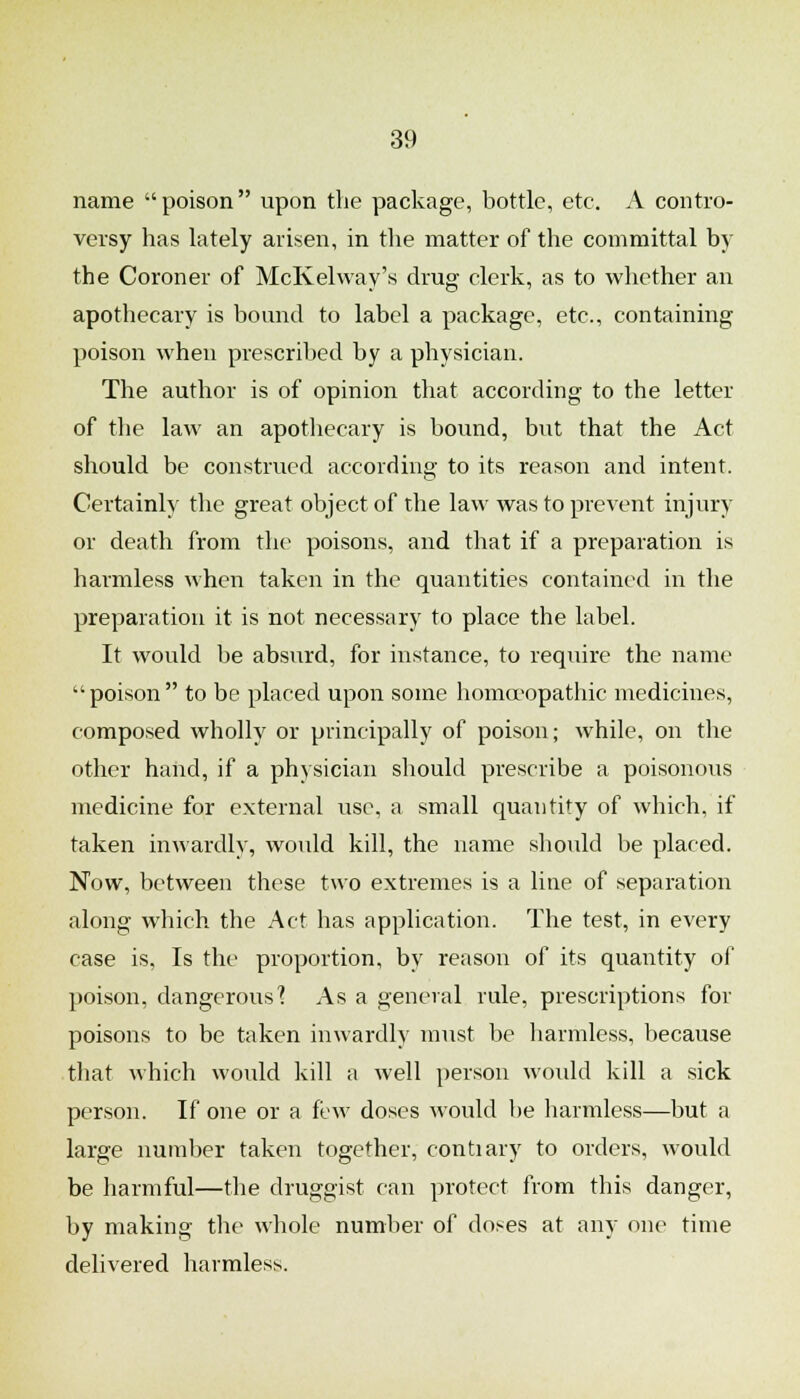 name poison upon the package, bottle, etc. A contro- versy has lately arisen, in the matter of the committal by the Coroner of McKelway's drug clerk, as to whether an apothecary is bound to label a package, etc., containing poison when prescribed by a physician. The author is of opinion that according to the letter of the law an apothecary is bound, but that the Act should be construed according to its reason and intent. Certainly the great object of the law was to prevent injury or death from the poisons, and that if a preparation is harmless when taken in the quantities contained in the preparation it is not necessary to place the label. It would be absurd, for instance, to require the name  poison  to be placed upon some homoeopathic medicines, composed wholly or principally of poison; while, on the other hand, if a physician should prescribe a poisonous medicine for external use, a small quantity of which, if taken inwardly, would kill, the name should be placed. Now, between these two extremes is a line of separation along which the Act has application. The test, in every case is. Is the proportion, by reason of its quantity of poison, dangerous'? As a general rule, prescriptions for poisons to be taken inwardly must be harmless, because tliat which would kill a well person woidd kill a sick person. If one or a few doses would be harmless—but a large number taken together, contiary to orders, would be harmful—the druggist can protect from this danger, by making the wliole number of doses at any one time delivered harmless.