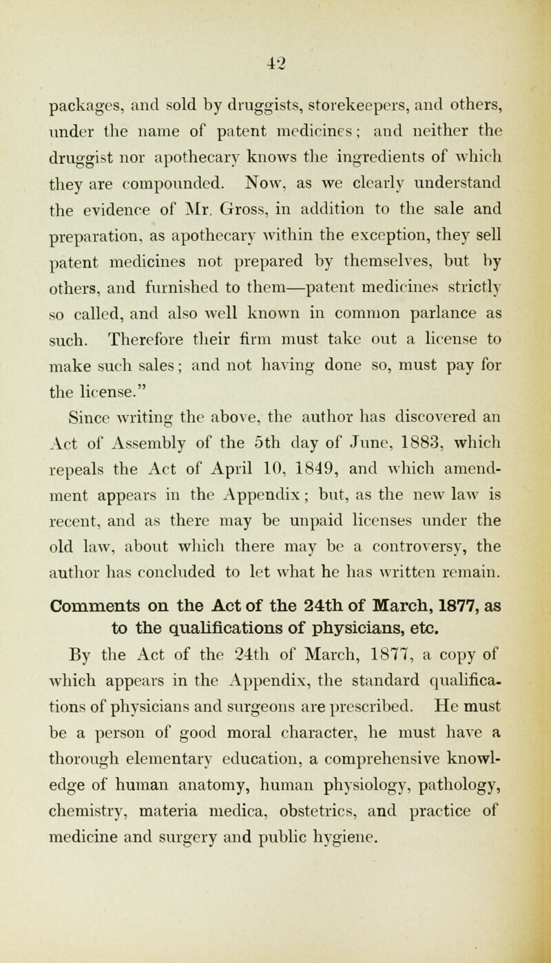 packages, and sold by druggists, storekeepers, and others, under the name of patent medicines; and neither the druggist nor apothecary knows the ingredients of which tliey are compounded. Now, as we clearly understand the evidence of Mr. Gross, in addition to the sale and preparation, as apothecary Avithin the exception, they sell patent medicines not prepared by themselves, but by others, and furnished to them—patent medicines strictly so called, and also well known in common parlance as such. Therefore their firm must take out a license to make such sales; and not having done so, must pay for the license. Since writing the above, the author has discovered an Act of Assembly of the 5th day of June, 1883, which repeals the Act of April 10, 1849, and which amend- ment appears in the Appendix; but, as the new law is recent, and as there may be unpaid licenses under the old law, about which there may be a controversy, the author has concluded to let what he has written remain. Comments on the Act of the 24th of March, 1877, as to the qualifications of physicians, etc. By the Act of the 24th of March, 1877, a copy of which appears in the Appendix, the standard qualifica- tions of physicians and surgeons are prescribed. He must be a person of good moral character, he must have a thorough elementary education, a comprehensive knowl- edge of human anatomy, human physiology, pathology, chemistry, materia medica, obstetrics, and practice of medicine and surgery and public hygiene.