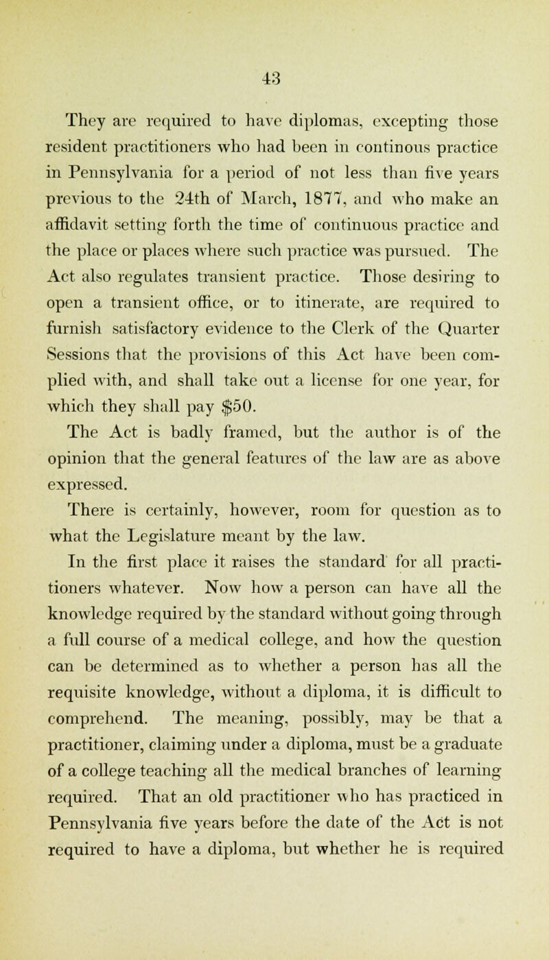 They are required to have diplomas, excepting those resident practitioners who liad been in continous practice in Pennsylvania for a period of not less than five years previous to the 24th of March, 1877, and who make an affidavit setting forth the time of continuous practice and the place or places where such practice was pursued. The Act also regulates transient practice. Those desiring to open a transient office, or to itinerate, are required to furnish satisfactory evidence to the Clerk of the Quarter Sessions that the provisions of this Act have been com- plied with, and shall take out a license for one year, for which they shall pay $50. The Act is badly framed, but the author is of the opinion that the general features of the law are as above expressed. There is certainly, however, room for question as to what the Legislature meant by the law. In the first place it raises the standard for all practi- tioners whatever. Now how a person can have all the knowledge required by the standard without going through a full course of a medical college, and how the qiiestion can be determined as to whether a person has all the requisite knowledge, without a diploma, it is difficult to comprehend. The meaning, possibly, may be that a practitioner, claiming under a diploma, must be a graduate of a college teaching all the medical branches of learning required. That an old practitioner who has practiced in Pennsylvania five years before the date of the Act is not required to have a diploma, but whether he is required