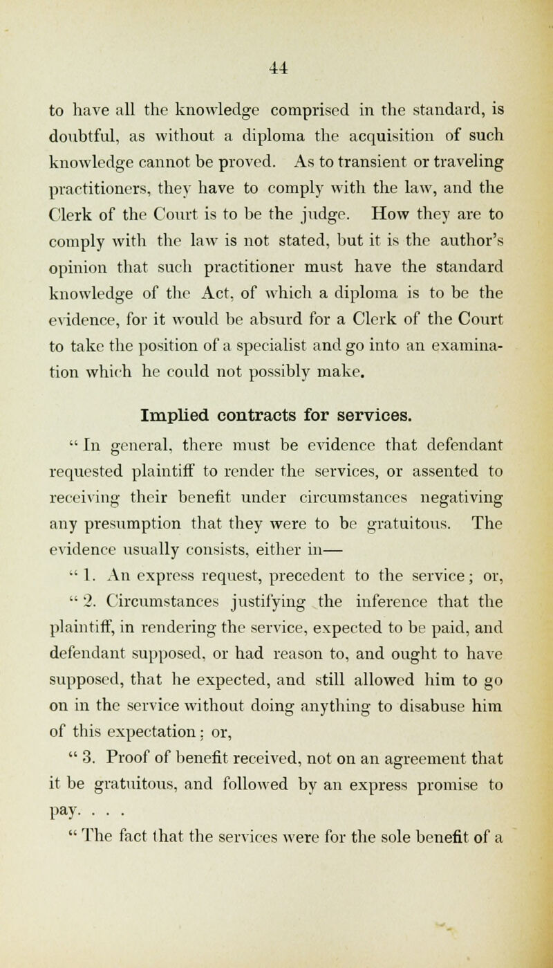 to have all the knowledge comprised in the standard, is doubtful, as without a diploma the acquisition of such knowledge cannot be proved. As to transient or traveling practitioners, they have to comply with the law, and the C!lerk of the Court is to be the judge. How they are to comply with the law is not stated, but it is the author's opinion that such practitioner mvist have the standard knowledge of the Act, of which a diploma is to be the evidence, for it would be absurd for a Clerk of the Court to take the position of a specialist and go into an examina- tion which he could not possibly make. Implied contracts for services.  In general, there must be evidence that defendant requested plaintiff to render the services, or assented to receiving their benefit under circumstances negativing any presumption that they were to be gratuitous. The evidence usually consists, either in— 1. An express request, precedent to the service; or,  2. C'ircumstances justifying the inference that the plaintiff, in rendering the service, expected to be paid, and defendant supposed, or had reason to, and ought to have supposed, that he expected, and still allowed him to go on in the service without doing anything to disabuse him of this expectation; or,  3. Proof of benefit received, not on an agreement that it be gratuitous, and followed by an express promise to pay. . . .  The fact that the services were for the sole benefit of a