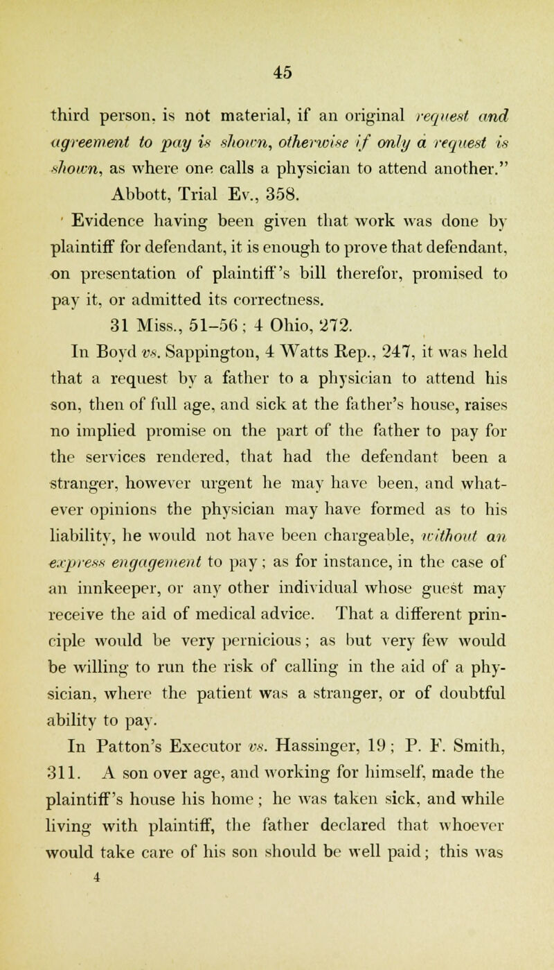 third person, is not material, if an original request and agreement to pay is shonm, otherwise if only a. request is shown, as where one calls a physician to attend another. Abbott, Trial Ev., 358. ' Evidence having been given that work was done by plaintiff for defendant, it is enough to prove that defendant, on presentation of plaintiff's bill therefor, promised to pay it, or admitted its correctness. 31 Miss., 51-56; 4 Ohio, 272. In Boyd vs. Sappington, 4 Watts Rep., 247, it was held that a request by a father to a physician to attend his son, then of full age, and sick at the father's house, raises no implied promise on the part of the father to pay for the services rendered, that had the defendant been a stranger, however urgent he may have been, and what- ever opinions the physician may have formed as to his liability, he would not have been chargeable, icithovt an express engagement to pay; as for instance, in the case of an innkeeper, or any other individual whose guest may receive the aid of medical advice. That a different prin- ciple would be very pernicious; as but very few would be willing to run the risk of calling in the aid of a phy- sician, where the patient was a stranger, or of doubtful ability to pay. In Patton's Executor vs. Hassinger, 19; P. F. Smith, 311. A son over age, and working for himself, made the plaintiff's house his home ; he was taken sick, and while living with plaintiff, the father declared that whoever would take care of his son should be well paid; this was 4