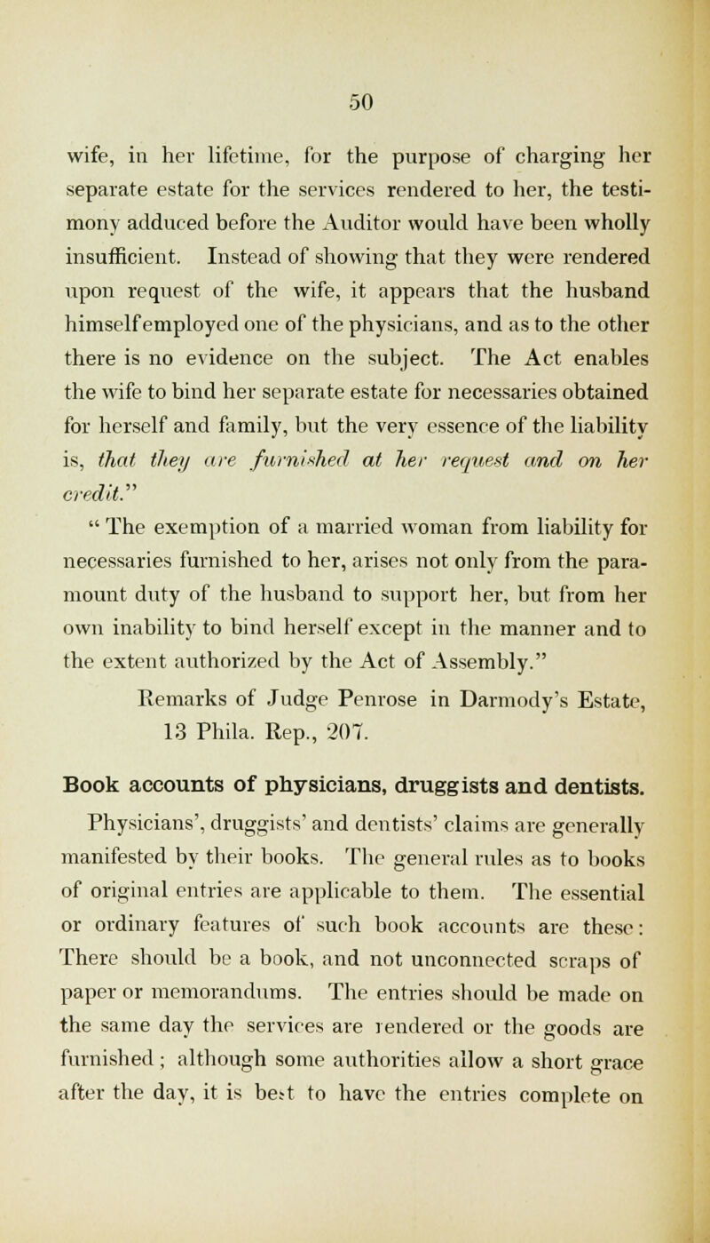 wife, in her lifetime, for the purpose of charging her separate estate for the services rendered to her, the testi- mony adduced before the Auditor would have been wholly insufficient. Instead of showing that they were rendered upon request of the wife, it appears that the husband himself employed one of the physicians, and as to the other there is no evidence on the subject. The Act enables the wife to bind her separate estate for necessaries obtained for herself and family, hut the very essence of the liability is, that they are fibnii^hed at her request and on her credit:''  The exemy)tion of a married woman from liability for necessaries furnished to her, arises not only from the para- mount duty of the husband to support her, but from her own inability to bind herself except in the manner and to the extent authorized by the Act of Assembly. Remarks of Judge Penrose in Darmody's Estate, 13 Phila. Rep., 207. Book accounts of physicians, druggists and dentists. Physicians', druggists' and dentists' claims are generally manifested by their books. The general rules as to books of original entries are applicable to them. The essential or ordinary features of such book accounts are these: There should be a book, and not unconnected scraps of paper or memorandums. The entries should be made on the same day the services are rendered or the goods are furnished; although some authorities allow a short grace after the day, it is bett to have the entries complete on