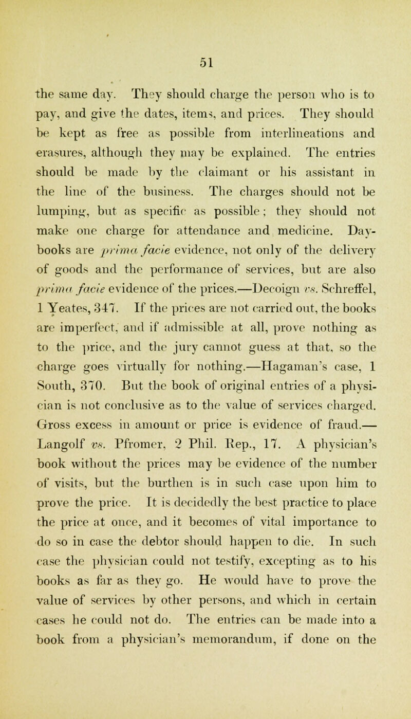 the same day. They should charge the person who is to pay, and give the dates, items, and prices. They should be kept as free as possible from interUneations and erasures, although they may be explained. The entries should be made by the claimant or his assistant in the line of the business. The charges shovrld not be lumping, but as specific as possible; they should not make one charge for attendance and medicine. Day- books are inima facie evidence, not only of the delivery of goods and the performance of services, but are also prima facie evidence of the prices.—Decoign is. Schreffel, 1 Yeates, 347. If the prices are not carried out, the books are imperfect, and if admissible at all, prove nothing as to the ])rice, and the jury cannot guess at that, so the charge goes virtually for nothing.—Hagaman's case, 1 South, 370. But the book of original entries of a physi- cian is not conclusive as to the value of services charged. Gross excess in amount or price is evidence of fraud.— Langolf VK. Pfromer, 2 Phil. Kep., 17. A physician's book without the prices may be evidence of the number of visits, but the burthen is in such case upon him to prove the price. It is decidedly the best practice to place the price at once, and it becomes of vital importance to do so in case the debtor should happen to die. In such case the physician could not testify, excepting as to his books as far as they go. He would have to prove the value of services by other persons, and which in certain cases he could not do. The entries can be made into a book from a physician's memorandum, if done on the