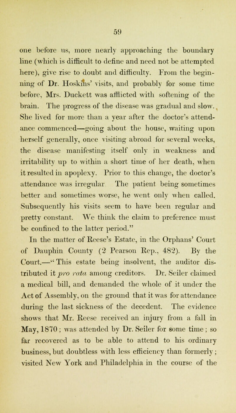 one before iis, more nearly approaching the boundary line (which is difficult to define and need not be attempted here), give rise to doubt and difficulty. From the begin- ning of Dr. Hoskins' visits, and probably for some time before, Mrs. Duckett was afflicted with softening of the brain. The progress of the disease was gradual and slow. ^ She lived for more than a year after the doctor's attend- ance commenced—going about the house, waiting upon herself generally, once visiting abroad for several weeks, the disease manifesting itself only in weakness and irritability up to within a short time of her death, when it resulted in apoplexy. Prior to this change, the doctor's attendance was irregular The patient being sometimes better and sometimes worse, he went only when called. Subsequently his visits seem to have been regular and pretty constant. We think the claim to preference must be confined to the latter period. In the matter of Reese's Estate, in the Orphans' Court of Dauphin County (2 Pearson Rep., 482). By the Court.— This estate being insolvent, the auditor dis- tributed it pro rata among creditors. Dr. Seller claimed a medical bill, and demanded the whole of it under the Act of Assembly, on the ground that it was for attendance during the last sickness of the decedent. The evidence shows that Mr. Reese received an injury from a fall in May, 1870 ; was attended by Dr. Seller for some time ; so far recovered as to be able to attend to his ordinary business, but doubtless with less efficiency than formerly; visited New York and Philadelphia in the course of the