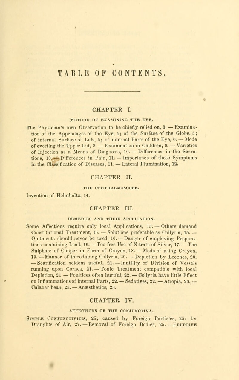 TABLE OF CONTENTS. CHAPTER I. METHOD OF EXAMINING THE EYE. The Physician's own Observation to be chiefly relied on, 3. — Examina- tion of the Appendages of the Eye, 4; of the Surface of the Globe, 5; of internal Surface of Lids, 5; of internal Parts of the Eye, 6. — Mode of everting the Upper Lid, 8. — Examination in Children, 8. — Varieties of Injection as a Means of Diagnosis, 10. — Differences in the Secre- tions, lO,** Differences in Pain, 11. — Importance of these Symptoms in the Classification of Diseases, 11.— Lateral Illumination, 12. CHAPTER II. THE OPHTHALMOSCOPE. Invention of Helmholtz, 14. CHAPTER III. REMEDIES AND THEIR APPLICATION. Some Affections require only local Applications, 15. — Others demand Constitutional Treatment, 15. — Solutions preferable as Collyria, 15. — Ointments should never be used, 16. — Danger of employing Prepara- tions containing Lead, 16. — Too free Use of Nitrate of Silver, 17. — The Sulphate of Copper in Form of Crayon, 18.— Mode of using Crayon, 19. — Manner of introducing Collyria, 20. — Depletion by Leeches, 20. — Scarification seldom useful, 21. — Inutility of Division of Vessels running upon Cornea, 21. — Tonic Treatment compatible with local Depletion, 21. —Poultices often hurtful, 22. — Collyria have little Effect on Inflammations of internal Parts, 22. — Sedatives, 22. — Atropia, 23. — Calabar bean, 23. — Anaesthetics, 23. CHAPTER IV. AFFECTIONS OF THE CONJUNCTIVA. Simple Conjunctivitis, 25; caused by Foreign Particles, 25; by Draughts of Air, 27.—Removal of Foreign Bodies, 25.—Eruptive