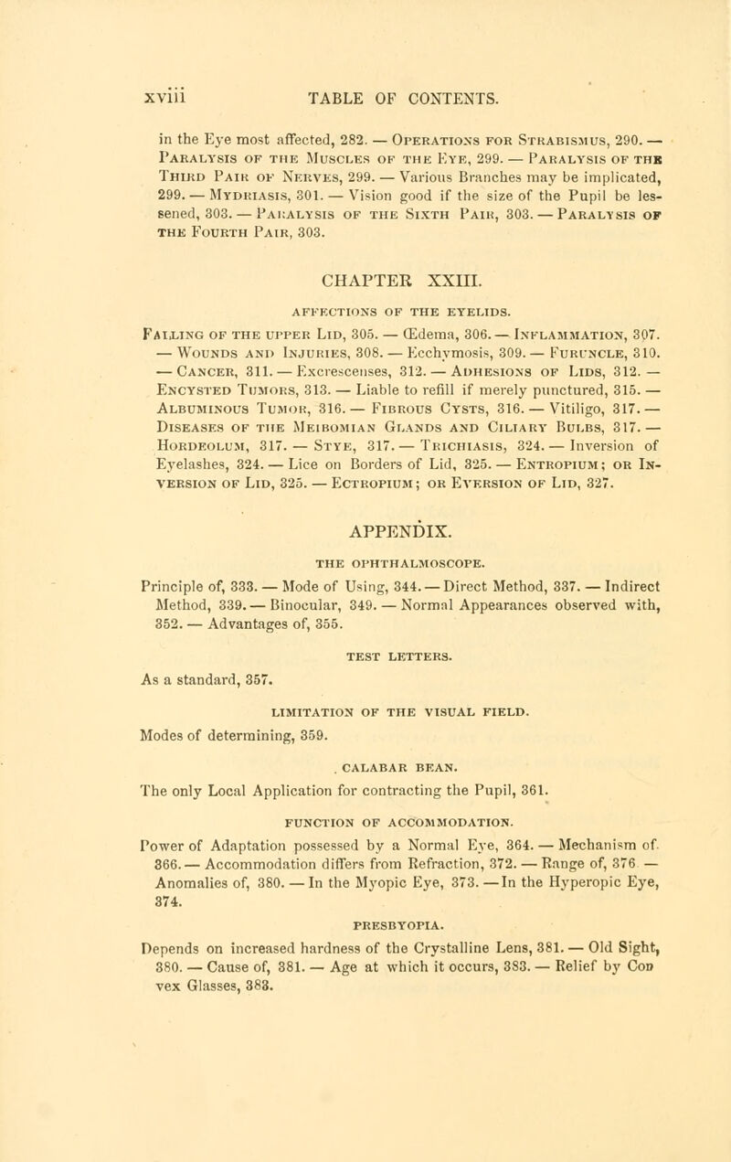 in the Eye most affected, 282. — Operations for Strabismus, 290. — Paralysis of the Muscles of the Eye, 299. — Paralysis of the Third Pair of Nerves, 299. — Various Branches may be implicated, 299. — Mydriasis, 301. — Vision good if the size of the Pupil be les- sened, 303.— Paralysis of the Sixth Pair, 303. — Paralysis op the Fourth Pair, 303. CHAPTER XXIII. affections of the eyelids. Failing of the upper Lid, 305. — (Edema, 306.— Inflammation, 307. — Wounds and Injuries, 308. — Ecchymosis, 309.— Furuncle, 310. — Cancer, 311. — Excrescenses, 312. — Adhesions of Lids, 312.— Encysted Tumors, 313. — Liable to refill if merely punctured, 315. — Albuminous Tumor, 316.— Fibrous Cysts, 316. — Vitiligo, 317.— Diseases of the Meibomian Glands and Ciliary* Bulbs, 317.— Hordeolum, 317. — Stye, 317.— Trichiasis, 324. — Inversion of Eyelashes, 324. — Lice on Borders of Lid, 325. — Entropium ; or In- version of Lid, 325. — Ectropium; or Eversion of Lid, 327. APPENDIX. the ophthalmoscope. Principle of, 333. — Mode of Using, 344. —Direct Method, 337. — Indirect Method, 339.— Binocular, 349. — Normal Appearances observed with, 352. — Advantages of, 355. TEST LETTERS. As a standard, 357. LIMITATION OF THE VISUAL FIELD. Modes of determining, 359. .CALABAR BEAN. The only Local Application for contracting the Pupil, 361. FUNCTION OF ACCOMMODATION. Power of Adaptation possessed by a Normal Eye, 364. — Mechanism of. 366.— Accommodation differs from Refraction, 372. — Range of, 376 — Anomalies of, 380. — In the Myopic Eye, 373. —In the Hyperopic Eye, 374. PRESBYOPIA. Depends on increased hardness of the Crystalline Lens, 381. — Old Sight, 380. — Cause of, 381. — Age at which it occurs, 383. — Relief by Con vex Glasses, 383.