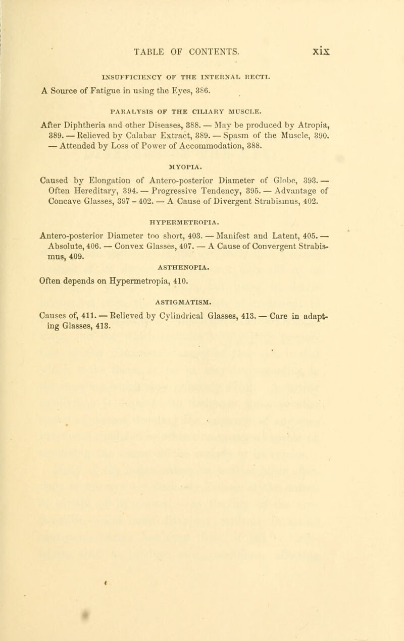 INSUFFICIENCY OF THE INTERNAL HECTI. A Source of Fatigue in using the Eyes, 386. PARALYSIS OF THE CILIARY MUSCLE. After Diphtheria and other Diseases, 388. — May be produced by Atropia, 389. — Relieved by Calabar Extract, 389. — Spasm of the Muscle, 390. — Attended by Loss of Power of Accommodation, 388. Caused by Elongation of Antero-posterior Diameter of Globe, 393. — Often Hereditary, 394.— Progressive Tendency, 395.— Advantage of Concave Glasses, 397-402. — A Cause of Divergent Strabismus, 402. HYPERMETROPIA. Antero-posterior Diameter too short, 403.—Manifest and Latent, 405.— Absolute, 406. — Convex Glasses, 407. — A Cause of Convergent Strabis- mus, 409. ASTHENOPIA. Often depends on Hypermetropia, 410. ASTIGMATISM. Causes of, 411. — Relieved by Cylindrical Glasses, 413. — Care in adapt- ing Glasses, 413.