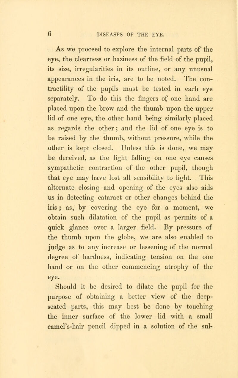 As we proceed to explore the internal parts of the eye, the clearness or haziness of the field of the pupil, its size, irregularities in its outline, or any unusual appearances in the iris, are to be noted. The con- tractility of the pupils must be tested in each eye separately. To do this the fingers of one hand are placed upon the brow and the thumb upon the upper lid of one eye, the other hand being similarly placed as regards the other; and the lid of one eye is to be raised by the thumb, without pressure, while the other is kept closed. Unless this is done, we may be deceived, as the light falling on one eye causes sympathetic contraction of the other pupil, though that eye may have lost all sensibility to light. This alternate closing and opening of the eyes also aids us in detecting cataract or other changes behind the iris ; as, by covering the eye for a moment, we obtain such dilatation of the pupil as permits of a quick glance over a larger field. By pressure of the thumb upon the globe, we are also enabled to judge as to any increase or lessening of the normal degree of hardness, indicating tension on the one hand or on the other commencing atrophy of the eye. Should it be desired to dilate the pupil for the purpose of obtaining a better view of the deep- seated parts, this may best be done by touching the inner surface of the lower lid with a small camel's-hair pencil dipped in a solution of the sul-