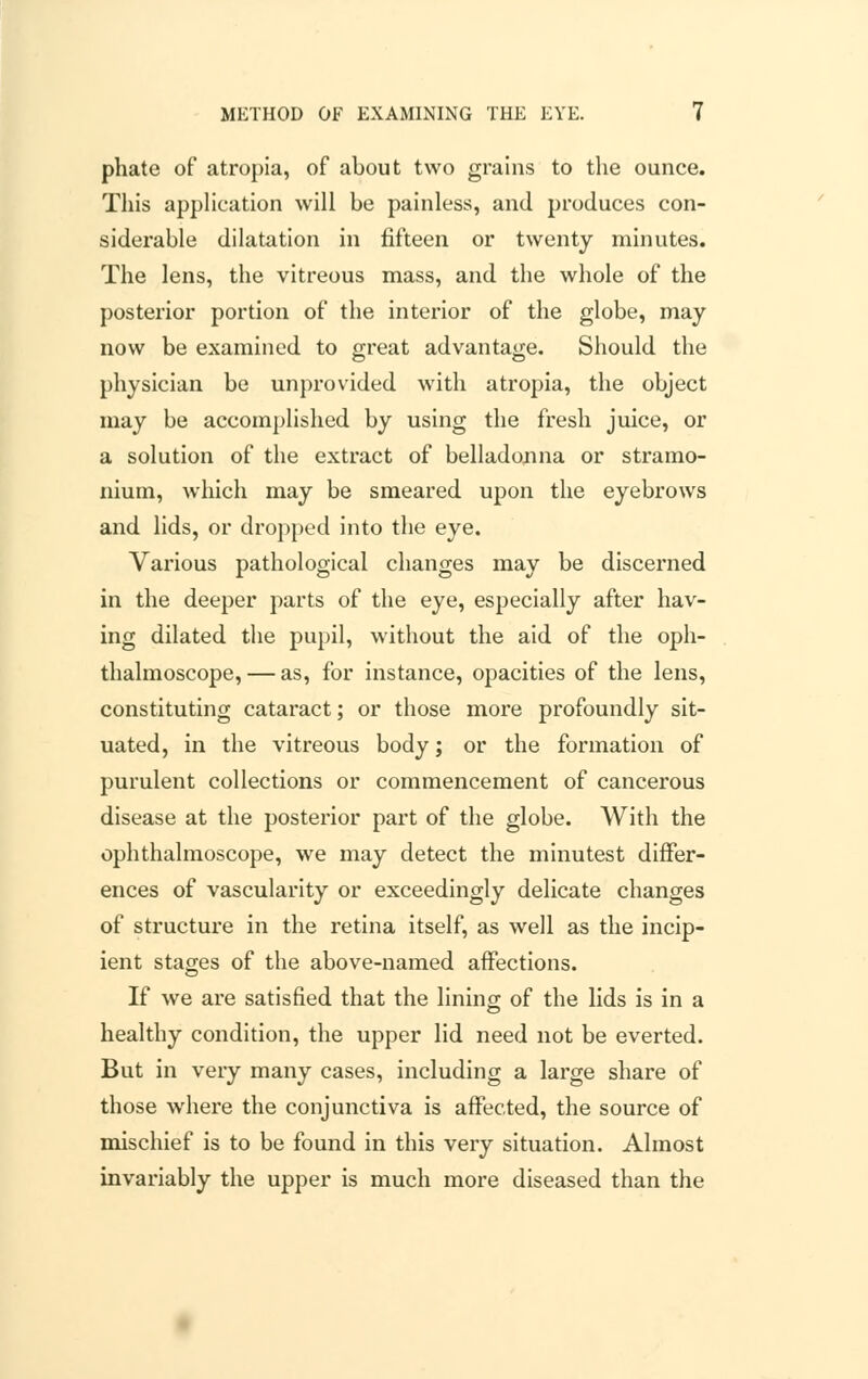 phate of atropia, of about two grains to the ounce. This application will be painless, and produces con- siderable dilatation in fifteen or twenty minutes. The lens, the vitreous mass, and the whole of the posterior portion of the interior of the globe, may now be examined to great advantage. Should the physician be unprovided with atropia, the object may be accomplished by using the fresh juice, or a solution of the extract of belladonna or stramo- nium, which may be smeared upon the eyebrows and lids, or dropped into the eye. Various pathological changes may be discerned in the deeper parts of the eye, especially after hav- ing dilated the pupil, without the aid of the oph- thalmoscope,— as, for instance, opacities of the lens, constituting cataract; or those more profoundly sit- uated, in the vitreous body; or the formation of purulent collections or commencement of cancerous disease at the posterior part of the globe. With the ophthalmoscope, we may detect the minutest differ- ences of vascularity or exceedingly delicate changes of structure in the retina itself, as well as the incip- ient stages of the above-named affections. If we are satisfied that the lining of the lids is in a healthy condition, the upper lid need not be everted. But in very many cases, including a large share of those where the conjunctiva is affected, the source of mischief is to be found in this very situation. Almost invariably the upper is much more diseased than the