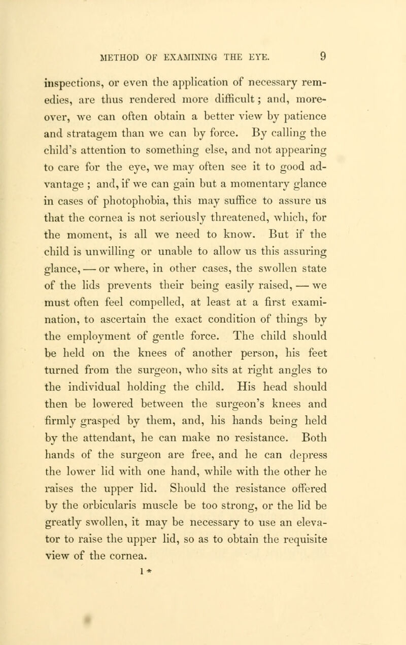 inspections, or even the application of necessary rem- edies, are thus rendered more difficult; and, more- over, we can often obtain a better view by patience and stratagem than we can by force. By calling the child's attention to something else, and not appearing to care for the eye, we may often see it to good ad- vantage ; and, if we can gain but a momentary glance in cases of photophobia, this may suffice to assure us that the cornea is not seriously threatened, which, for the moment, is all we need to know. But if the child is unwilling or unable to allow us this assuring glance, — or where, in other cases, the swollen state of the lids prevents their being easily raised, — we must often feel compelled, at least at a first exami- nation, to ascertain the exact condition of things by the employment of gentle force. The child should be held on the knees of another person, his feet turned from the surgeon, who sits at right angles to © 7 © © the individual holding the child. His head should then be lowered between the surgeon's knees and firmly grasped by them, and, his hands being held by the attendant, he can make no resistance. Both hands of the surgeon are free, and he can depress the lower lid with one hand, while with the other he raises the upper lid. Should the resistance offered by the orbicularis muscle be too strong, or the lid be greatly swollen, it may be necessary to use an eleva- tor to raise the upper lid, so as to obtain the requisite view of the cornea, l*