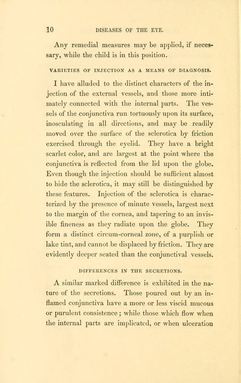 Any remedial measures may be applied, if neces- sary, while the child is in this position. VARIETIES OF INJECTION AS A MEANS OF DIAGNOSIS. I have alluded to the distinct characters of the in- jection of the external vessels, and those more inti- mately connected with the internal parts. The ves- sels of the conjunctiva run tortuously upon its surface, inosculating in all directions, and may be readily moved over the surface of the sclerotica by friction exercised through the eyelid. They have a bright scarlet color, and are largest at the point where the conjunctiva is reflected from the lid upon the globe. Even though the injection should be sufficient almost to hide the sclerotica, it may still be distinguished by these features. Injection of the sclerotica is charac- terized by the presence of minute vessels, largest next to the margin of the cornea, and tapering to an invis- ible fineness as they radiate upon the globe. They form a distinct circum-corneal zone, of a purplish or lake tint, and cannot be displaced by friction. They are evidently deeper seated than the conjunctival vessels. DIFFERENCES IN THE SECRETIONS. A similar marked difference is exhibited in the na- ture of the secretions. Those poured out by an in- flamed conjunctiva have a more or less viscid mucous or purulent consistence; while those which flow when the internal parts are implicated, or when ulceration