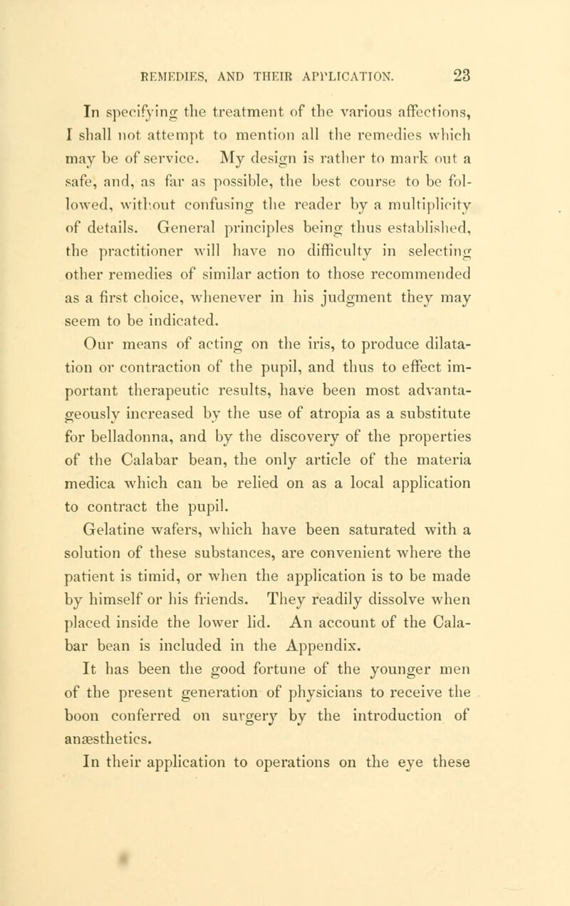 In specifying the treatment of the various affections, I shall not attempt to mention all the remedies which may he of service. My design is rather to mark out a safe, and, as far as possible, the best course to be fol- lowed, without confusing the reader by a multiplicity of details. General principles being thus established, the practitioner will have no difficulty in selecting other remedies of similar action to those recommended as a first choice, whenever in his judgment they may seem to be indicated. Our means of acting on the iris, to produce dilata- tion or contraction of the pupil, and thus to effect im- portant therapeutic results, have been most advanta- geously increased by the use of atropia as a substitute for belladonna, and by the discovery of the properties of the Calabar bean, the only article of the materia medica which can be relied on as a local application to contract the pupil. Gelatine wafers, which have been saturated with a solution of these substances, are convenient where the patient is timid, or when the application is to be made by himself or his friends. They readily dissolve when placed inside the lower lid. An account of the Cala- bar bean is included in the Appendix. It has been the good fortune of the younger men of the present generation of physicians to receive the boon conferred on surgery by the introduction of ansestheties. In their application to operations on the eye these